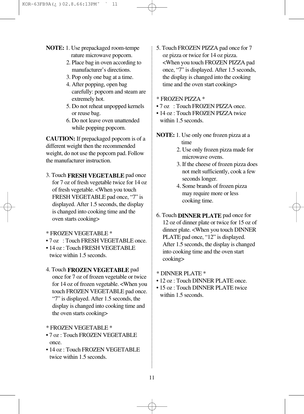 NOTE: 1. Use prepackaged room-temperature microwave popcorn.2. Place bag in oven according tomanufacturer’s directions.3. Pop only one bag at a time.4. After popping, open bagcarefully: popcorn and steam areextremely hot.5. Do not reheat unpopped kernelsor reuse bag.6. Do not leave oven unattendedwhile popping popcorn.CAUTION: If prepackaged popcorn is of adifferent weight then the recommendedweight, do not use the popcorn pad. Followthe manufacturer instruction.3. Touch FRESH VEGETABLE pad oncefor 7 oz of fresh vegetable twice for 14 ozof fresh vegetable. &lt;When you touchFRESH VEGETABLE pad once, “7” isdisplayed. After 1.5 seconds, the displayis changed into cooking time and theoven starts cooking&gt;* FROZEN VEGETABLE *• 7 oz   : Touch FRESH VEGETABLE once.• 14 oz : Touch FRESH VEGETABLEtwice within 1.5 seconds.4. Touch FROZEN VEGETABLE padonce for 7 oz of frozen vegetable or twicefor 14 oz of frozen vegetable. &lt;When youtouch FROZEN VEGETABLE pad once.“7” is displayed. After 1.5 seconds, thedisplay is changed into cooking time andthe oven starts cooking&gt;* FROZEN VEGETABLE *• 7 oz : Touch FROZEN VEGETABLEonce.• 14 oz : Touch FROZEN VEGETABLEtwice within 1.5 seconds.5. Touch FROZEN PIZZA pad once for 7oz pizza or twice for 14 oz pizza.&lt;When you touch FROZEN PIZZA padonce, “7” is displayed. After 1.5 seconds,the display is changed into the cookingtime and the oven start cooking&gt;* FROZEN PIZZA *• 7 oz   : Touch FROZEN PIZZA once.• 14 oz : Touch FROZEN PIZZA twicewithin 1.5 seconds.NOTE: 1. Use only one frozen pizza at atime2. Use only frozen pizza made formicrowave ovens.3. If the cheese of frozen pizza doesnot melt sufficiently, cook a fewseconds longer.4. Some brands of frozen pizzamay require more or lesscooking time.6. Touch DINNER PLATE pad once for12 oz of dinner plate or twice for 15 oz ofdinner plate. &lt;When you touch DINNERPLATE pad once, “12” is displayed.After 1.5 seconds, the display is changedinto cooking time and the oven startcooking&gt;* DINNER PLATE *• 12 oz : Touch DINNER PLATE once.• 15 oz : Touch DINNER PLATE twicewithin 1.5 seconds.11 KOR-63FB9A(¿ )  02.8.6 6:13 PM  ˘`11