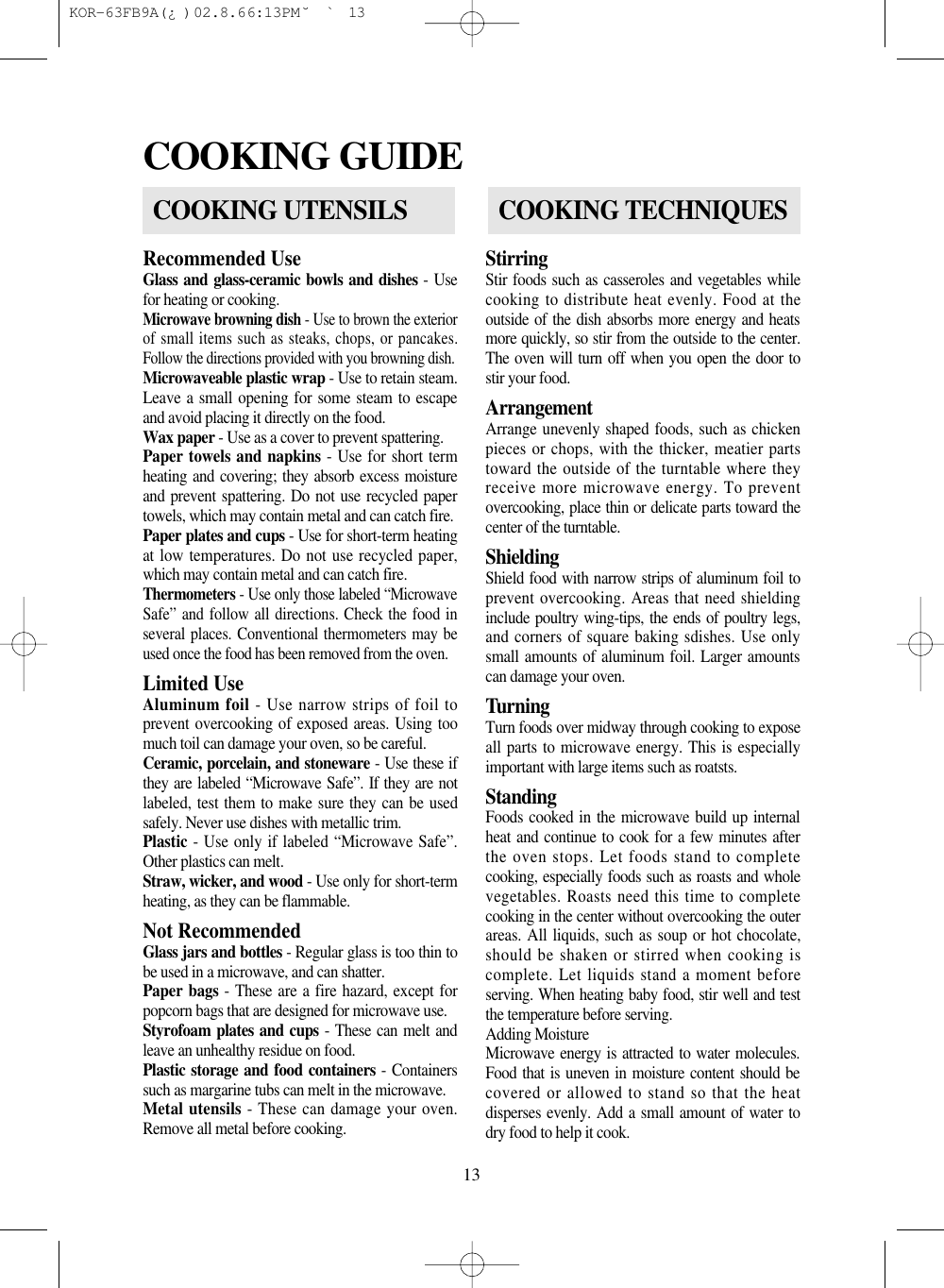 13Recommended UseGlass and glass-ceramic bowls and dishes - Usefor heating or cooking.Microwave browning dish - Use to brown the exteriorof small items such as steaks, chops, or pancakes.Follow the directions provided with you browning dish.Microwaveable plastic wrap - Use to retain steam.Leave a small opening for some steam to escapeand avoid placing it directly on the food.Wax paper - Use as a cover to prevent spattering.Paper towels and napkins - Use for short termheating and covering; they absorb excess moistureand prevent spattering. Do not use recycled papertowels, which may contain metal and can catch fire.Paper plates and cups - Use for short-term heatingat low temperatures. Do not use recycled paper,which may contain metal and can catch fire.Thermometers - Use only those labeled “MicrowaveSafe” and follow all directions. Check the food inseveral places. Conventional thermometers may beused once the food has been removed from the oven.Limited Use                                        Aluminum foil - Use narrow strips of foil toprevent overcooking of exposed areas. Using toomuch toil can damage your oven, so be careful.Ceramic, porcelain, and stoneware - Use these ifthey are labeled “Microwave Safe”. If they are notlabeled, test them to make sure they can be usedsafely. Never use dishes with metallic trim.Plastic - Use only if labeled “Microwave Safe”.Other plastics can melt.Straw, wicker, and wood - Use only for short-termheating, as they can be flammable.Not RecommendedGlass jars and bottles - Regular glass is too thin tobe used in a microwave, and can shatter.Paper bags - These are a fire hazard, except forpopcorn bags that are designed for microwave use.Styrofoam plates and cups - These can melt andleave an unhealthy residue on food.Plastic storage and food containers - Containerssuch as margarine tubs can melt in the microwave.Metal utensils - These can damage your oven.Remove all metal before cooking.StirringStir foods such as casseroles and vegetables whilecooking to distribute heat evenly. Food at theoutside of the dish absorbs more energy and heatsmore quickly, so stir from the outside to the center.The oven will turn off when you open the door tostir your food.ArrangementArrange unevenly shaped foods, such as chickenpieces or chops, with the thicker, meatier partstoward the outside of the turntable where theyreceive more microwave energy. To preventovercooking, place thin or delicate parts toward thecenter of the turntable.ShieldingShield food with narrow strips of aluminum foil toprevent overcooking. Areas that need shieldinginclude poultry wing-tips, the ends of poultry legs,and corners of square baking sdishes. Use onlysmall amounts of aluminum foil. Larger amountscan damage your oven.TurningTurn foods over midway through cooking to exposeall parts to microwave energy. This is especiallyimportant with large items such as roatsts.StandingFoods cooked in the microwave build up internalheat and continue to cook for a few minutes afterthe oven stops. Let foods stand to completecooking, especially foods such as roasts and wholevegetables. Roasts need this time to completecooking in the center without overcooking the outerareas. All liquids, such as soup or hot chocolate,should be shaken or stirred when cooking iscomplete. Let liquids stand a moment beforeserving. When heating baby food, stir well and testthe temperature before serving.Adding MoistureMicrowave energy is attracted to water molecules.Food that is uneven in moisture content should becovered or allowed to stand so that the heatdisperses evenly. Add a small amount of water todry food to help it cook.COOKING GUIDECOOKING UTENSILSCOOKING TECHNIQUES KOR-63FB9A(¿ )  02.8.6 6:13 PM  ˘`13