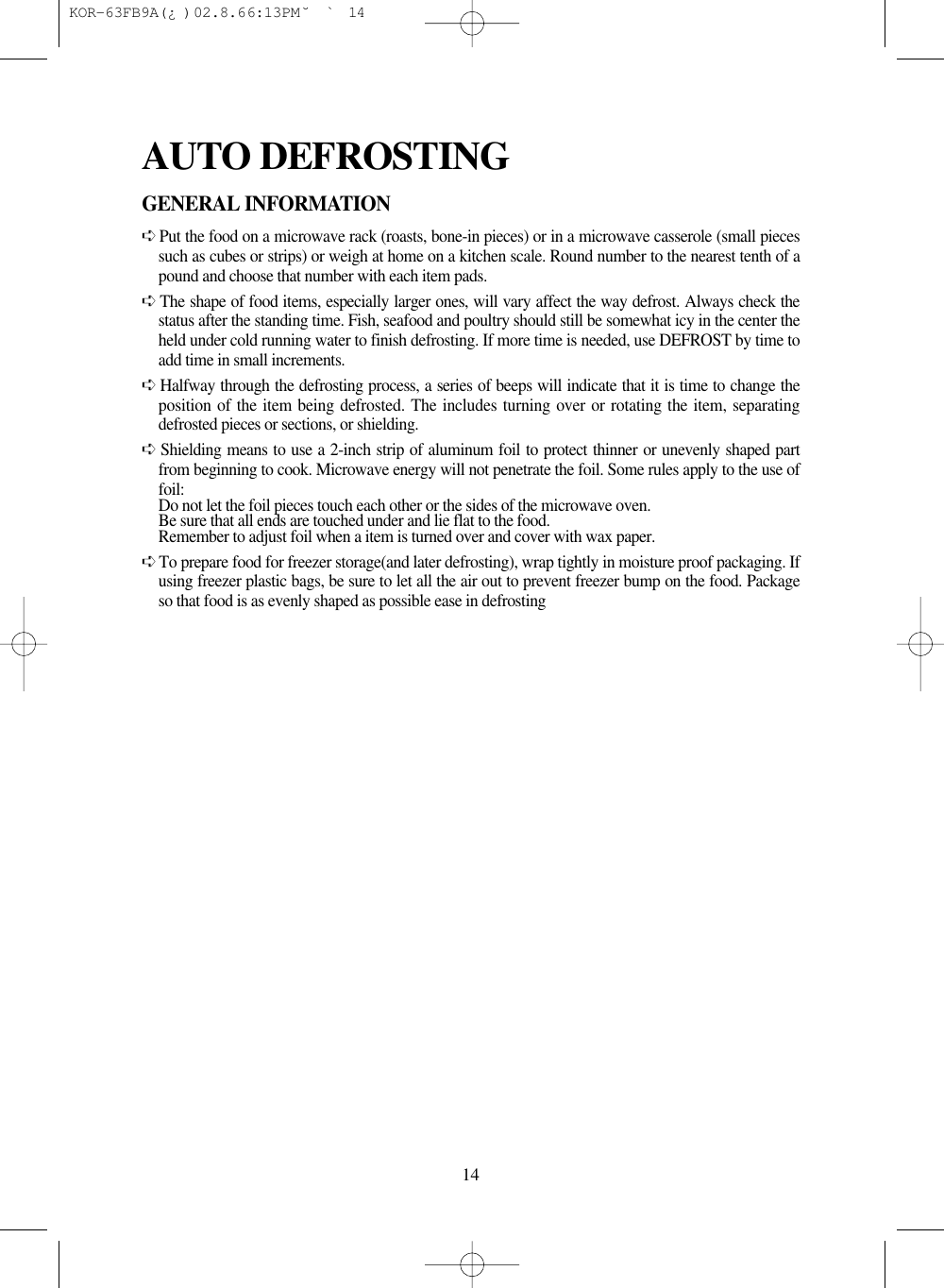 14GENERAL INFORMATION➪Put the food on a microwave rack (roasts, bone-in pieces) or in a microwave casserole (small piecessuch as cubes or strips) or weigh at home on a kitchen scale. Round number to the nearest tenth of apound and choose that number with each item pads.➪The shape of food items, especially larger ones, will vary affect the way defrost. Always check thestatus after the standing time. Fish, seafood and poultry should still be somewhat icy in the center theheld under cold running water to finish defrosting. If more time is needed, use DEFROST by time toadd time in small increments.➪Halfway through the defrosting process, a series of beeps will indicate that it is time to change theposition of the item being defrosted. The includes turning over or rotating the item, separatingdefrosted pieces or sections, or shielding.➪Shielding means to use a 2-inch strip of aluminum foil to protect thinner or unevenly shaped partfrom beginning to cook. Microwave energy will not penetrate the foil. Some rules apply to the use offoil:Do not let the foil pieces touch each other or the sides of the microwave oven.Be sure that all ends are touched under and lie flat to the food.Remember to adjust foil when a item is turned over and cover with wax paper.➪To prepare food for freezer storage(and later defrosting), wrap tightly in moisture proof packaging. Ifusing freezer plastic bags, be sure to let all the air out to prevent freezer bump on the food. Packageso that food is as evenly shaped as possible ease in defrostingAUTO DEFROSTING KOR-63FB9A(¿ )  02.8.6 6:13 PM  ˘`14