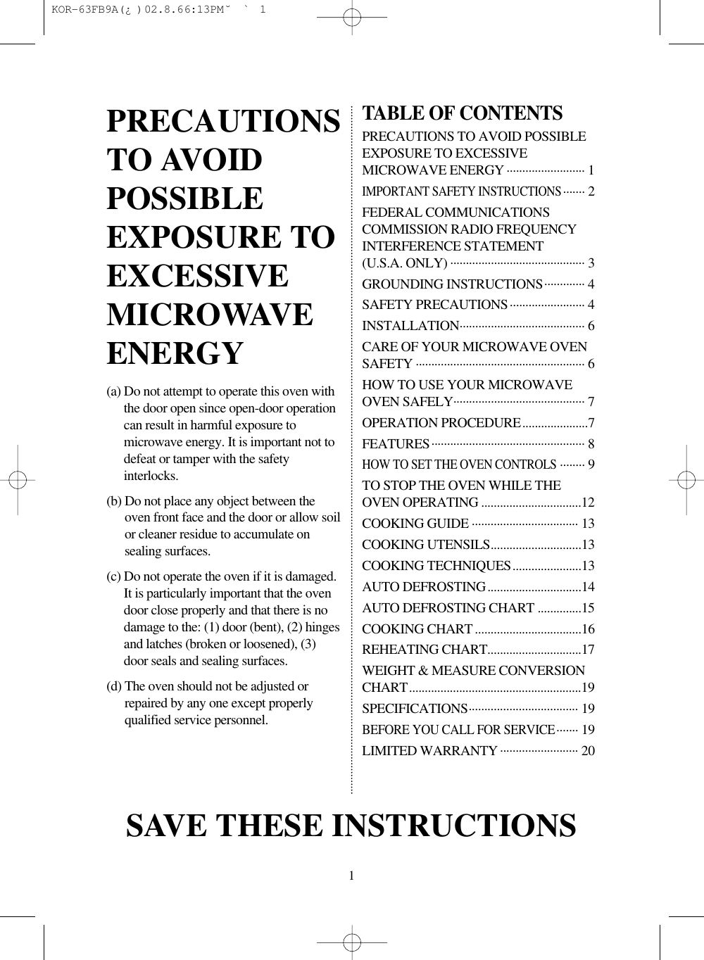 1(a) Do not attempt to operate this oven withthe door open since open-door operationcan result in harmful exposure tomicrowave energy. It is important not todefeat or tamper with the safetyinterlocks.(b) Do not place any object between theoven front face and the door or allow soilor cleaner residue to accumulate onsealing surfaces.(c) Do not operate the oven if it is damaged.It is particularly important that the ovendoor close properly and that there is nodamage to the: (1) door (bent), (2) hingesand latches (broken or loosened), (3)door seals and sealing surfaces.(d) The oven should not be adjusted orrepaired by any one except properlyqualified service personnel.TABLE OF CONTENTSPRECAUTIONS TO AVOID POSSIBLEEXPOSURE TO EXCESSIVEMICROWAVE ENERGY ......................... 1IMPORTANT SAFETY INSTRUCTIONS....... 2FEDERAL COMMUNICATIONSCOMMISSION RADIO FREQUENCYINTERFERENCE STATEMENT(U.S.A. ONLY) ........................................... 3GROUNDING INSTRUCTIONS............. 4SAFETY PRECAUTIONS........................ 4INSTALLATION........................................ 6CARE OF YOUR MICROWAVE OVENSAFETY ...................................................... 6HOW TO USE YOUR MICROWAVEOVEN SAFELY.......................................... 7OPERATION PROCEDURE.....................7FEATURES................................................. 8HOW TO SET THE OVEN CONTROLS........ 9TO STOP THE OVEN WHILE THEOVEN OPERATING ................................12COOKING GUIDE .................................. 13COOKING UTENSILS.............................13COOKING TECHNIQUES......................13AUTO DEFROSTING..............................14AUTO DEFROSTING CHART ..............15COOKING CHART ..................................16REHEATING CHART..............................17WEIGHT &amp; MEASURE CONVERSIONCHART.......................................................19SPECIFICATIONS................................... 19BEFORE YOU CALL FOR SERVICE....... 19LIMITED WARRANTY ......................... 20PRECAUTIONSTO AVOIDPOSSIBLEEXPOSURE TOEXCESSIVEMICROWAVEENERGYSAVE THESE INSTRUCTIONS KOR-63FB9A(¿ )  02.8.6 6:13 PM  ˘`1