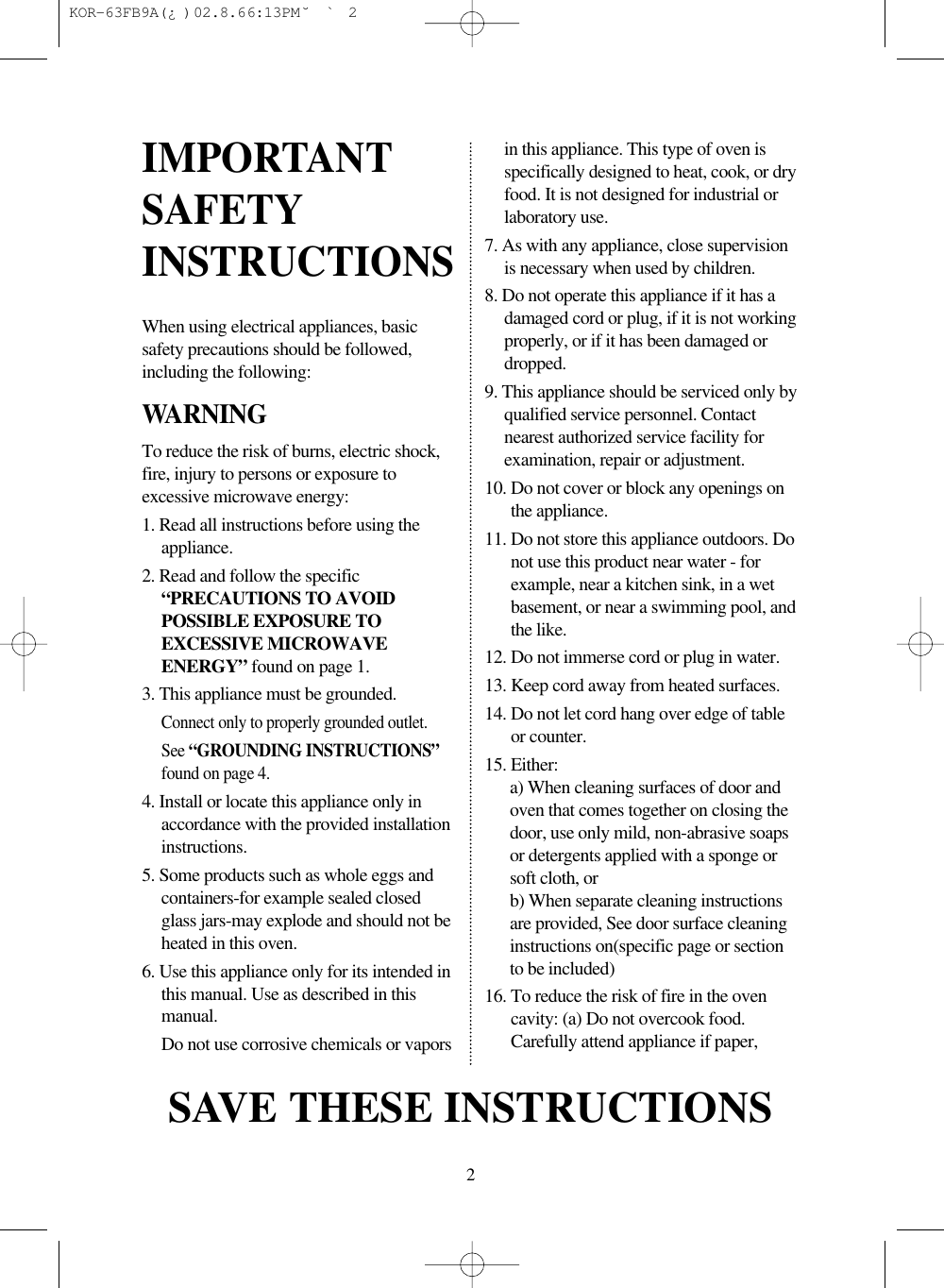 2When using electrical appliances, basicsafety precautions should be followed,including the following:WARNINGTo reduce the risk of burns, electric shock,fire, injury to persons or exposure toexcessive microwave energy:1. Read all instructions before using theappliance.2. Read and follow the specific“PRECAUTIONS TO AVOIDPOSSIBLE EXPOSURE TOEXCESSIVE MICROWAVEENERGY” found on page 1.3. This appliance must be grounded.Connect only to properly grounded outlet.See “GROUNDING INSTRUCTIONS”found on page 4.4. Install or locate this appliance only inaccordance with the provided installationinstructions.5. Some products such as whole eggs andcontainers-for example sealed closedglass jars-may explode and should not beheated in this oven.6. Use this appliance only for its intended inthis manual. Use as described in thismanual.Do not use corrosive chemicals or vaporsin this appliance. This type of oven isspecifically designed to heat, cook, or dryfood. It is not designed for industrial orlaboratory use.7. As with any appliance, close supervisionis necessary when used by children.8. Do not operate this appliance if it has adamaged cord or plug, if it is not workingproperly, or if it has been damaged ordropped.9. This appliance should be serviced only byqualified service personnel. Contactnearest authorized service facility forexamination, repair or adjustment.10. Do not cover or block any openings onthe appliance.11. Do not store this appliance outdoors. Donot use this product near water - forexample, near a kitchen sink, in a wetbasement, or near a swimming pool, andthe like.12. Do not immerse cord or plug in water.13. Keep cord away from heated surfaces.14. Do not let cord hang over edge of tableor counter.15. Either:a) When cleaning surfaces of door andoven that comes together on closing thedoor, use only mild, non-abrasive soapsor detergents applied with a sponge orsoft cloth, orb) When separate cleaning instructionsare provided, See door surface cleaninginstructions on(specific page or sectionto be included)16. To reduce the risk of fire in the ovencavity: (a) Do not overcook food.Carefully attend appliance if paper, IMPORTANTSAFETYINSTRUCTIONSSAVE THESE INSTRUCTIONS KOR-63FB9A(¿ )  02.8.6 6:13 PM  ˘`2