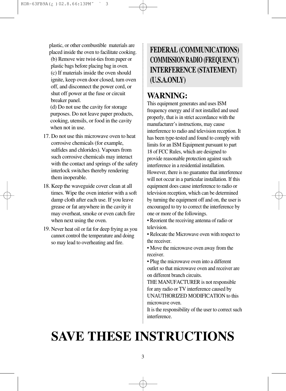 3plastic, or other combustible  materials areplaced inside the oven to facilitate cooking.(b) Remove wire twist-ties from paper orplastic bags before placing bag in oven.(c) If materials inside the oven shouldignite, keep oven door closed, turn ovenoff, and disconnect the power cord, orshut off power at the fuse or circuitbreaker panel.(d) Do not use the cavity for storagepurposes. Do not leave paper products,cooking, utensils, or food in the cavitywhen not in use.17. Do not use this microwave oven to heatcorrosive chemicals (for example,sulfides and chlorides). Vapours fromsuch corrosive chemicals may interactwith the contact and springs of the safetyinterlock switches thereby renderingthem inoperable.18. Keep the waveguide cover clean at alltimes. Wipe the oven interior with a softdamp cloth after each use. If you leavegrease or fat anywhere in the cavity itmay overheat, smoke or even catch firewhen next using the oven.19. Never heat oil or fat for deep frying as youcannot control the temperature and doingso may lead to overheating and fire.WARNING:This equipment generates and uses ISMfrequency energy and if not installed and usedproperly, that is in strict accordance with themanufacturer’s instructions, may causeinterference to radio and television reception. Ithas been type-tested and found to comply withlimits for an ISM Equipment pursuant to part18 of FCC Rules, which are designed toprovide reasonable protection against suchinterference in a residential installation.However, there is no guarantee that interferencewill not occur in a particular installation. If thisequipment does cause interference to radio ortelevision reception, which can be determinedby turning the equipment off and on, the user isencouraged to try to correct the interference byone or more of the followings.• Reorient the receiving antenna of radio ortelevision.• Relocate the Microwave oven with respect tothe receiver.• Move the microwave oven away from thereceiver.• Plug the microwave oven into a differentoutlet so that microwave oven and receiver areon different branch circuits.THE MANUFACTURER is not responsiblefor any radio or TV interference caused byUNAUTHORIZED MODIFICATION to thismicrowave oven.It is the responsibility of the user to correct suchinterference.FEDERAL (COMMUNICATIONS)COMMISSION RADIO (FREQUENCY) INTERFERENCE (STATEMENT)(U.S.A.ONLY)SAVE THESE INSTRUCTIONS KOR-63FB9A(¿ )  02.8.6 6:13 PM  ˘`3