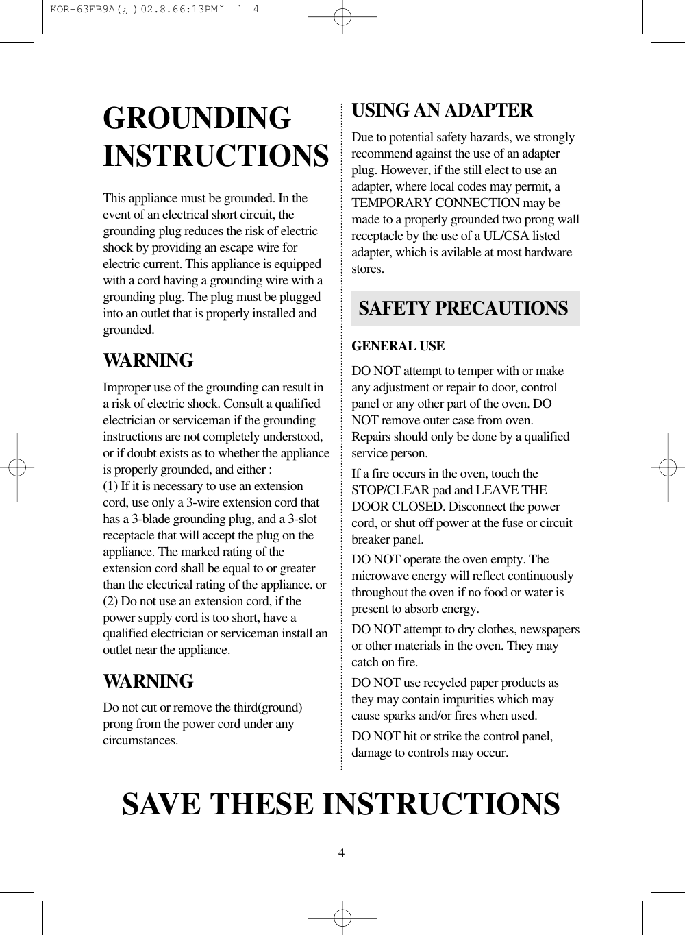 4This appliance must be grounded. In theevent of an electrical short circuit, thegrounding plug reduces the risk of electricshock by providing an escape wire forelectric current. This appliance is equippedwith a cord having a grounding wire with agrounding plug. The plug must be pluggedinto an outlet that is properly installed andgrounded.WARNINGImproper use of the grounding can result ina risk of electric shock. Consult a qualifiedelectrician or serviceman if the groundinginstructions are not completely understood,or if doubt exists as to whether the applianceis properly grounded, and either :(1) If it is necessary to use an extensioncord, use only a 3-wire extension cord thathas a 3-blade grounding plug, and a 3-slotreceptacle that will accept the plug on theappliance. The marked rating of theextension cord shall be equal to or greaterthan the electrical rating of the appliance. or(2) Do not use an extension cord, if thepower supply cord is too short, have aqualified electrician or serviceman install anoutlet near the appliance.WARNINGDo not cut or remove the third(ground)prong from the power cord under anycircumstances.USING AN ADAPTERDue to potential safety hazards, we stronglyrecommend against the use of an adapterplug. However, if the still elect to use anadapter, where local codes may permit, aTEMPORARY CONNECTION may bemade to a properly grounded two prong wallreceptacle by the use of a UL/CSA listedadapter, which is avilable at most hardwarestores.GENERAL USEDO NOT attempt to temper with or makeany adjustment or repair to door, controlpanel or any other part of the oven. DONOT remove outer case from oven.Repairs should only be done by a qualifiedservice person.If a fire occurs in the oven, touch theSTOP/CLEAR pad and LEAVE THEDOOR CLOSED. Disconnect the powercord, or shut off power at the fuse or circuitbreaker panel.DO NOT operate the oven empty. Themicrowave energy will reflect continuouslythroughout the oven if no food or water ispresent to absorb energy.DO NOT attempt to dry clothes, newspapersor other materials in the oven. They maycatch on fire.DO NOT use recycled paper products asthey may contain impurities which maycause sparks and/or fires when used.DO NOT hit or strike the control panel,damage to controls may occur.GROUNDINGINSTRUCTIONSSAVE THESE INSTRUCTIONSSAFETY PRECAUTIONS KOR-63FB9A(¿ )  02.8.6 6:13 PM  ˘`4