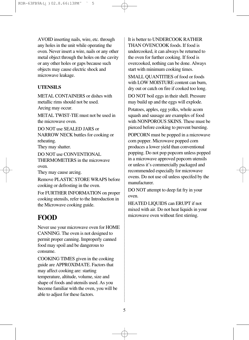 5AVOID inserting nails, wire, etc. throughany holes in the unit while operating theoven. Never insert a wire, nails or any othermetal object through the holes on the cavityor any other holes or gaps because suchobjects may cause electric shock andmicrowave leakage.UTENSILSMETAL CONTAINERS or dishes withmetallic rims should not be used.Arcing may occur.METAL TWIST-TIE must not be used inthe microwave oven.DO NOT use SEALED JARS orNARROW NECK buttles for cooking orreheating.They may shatter.DO NOT use CONVENTIONALTHERMOMETERS in the microwaveoven.They may cause arcing.Remove PLASTIC STORE WRAPS beforecooking or defrosting in the oven.For FURTHER INFORMATION on propercooking utensils, refer to the Introduction inthe Microwave cooking guide.FOODNever use your microwave oven for HOMECANNING. The oven is not designed topermit proper canning. Improperly cannedfood may spoil and be dangerous toconsume.COOKING TIMES given in the cookingguide are APPROXIMATE. Factors thatmay affect cooking are: startingtemperature, altitude, volume, size andshape of foods and utensils used. As youbecome familiar with the oven, you will beable to adjust for these factors.It is better to UNDERCOOK RATHERTHAN OVENCOOK foods. If food isundercooked, it can always be returned tothe oven for further cooking. If food isovercooked, nothing can be done. Alwaysstart with minimum cooking times.SMALL QUANTITIES of food or foodswith LOW MOISTURE content can burn,dry out or catch on fire if cooked too long.DO NOT boil eggs in their shell. Pressuremay build up and the eggs will explode.Potatoes, apples, egg yolks, whole acomsquash and sausage are examples of foodwith NONPOROUS SKINS. These must bepierced before cooking to prevent bursting.POPCORN must be popped in a microwavecorn popper. Microwave popped cornproduces a lower yield than conventionalpopping. Do not pop popcorn unless poppedin a microwave approved popcorn utensilsor unless it’s commercially packaged andrecommended especially for microwaveovens. Do not use oil unless specifed by themanufacturer.DO NOT attempt to deep fat fry in youroven.HEATED LIQUIDS can ERUPT if notmixed with air. Do not heat liquids in yourmicrowave oven without first stirring. KOR-63FB9A(¿ )  02.8.6 6:13 PM  ˘`5