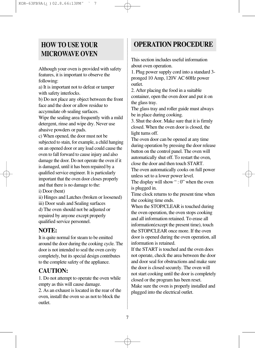 Although your oven is provided with safetyfeatures, it is important to observe thefollowing:a) It is important not to defeat or tamperwith safety interlocks.b) Do not place any object between the frontface and the door or allow residue toaccymulate ob sealing surfaces.Wipe the sealing area frequently with a milddetergent, rinse and wipe dry. Never useabasive powders or pads.c) When opened, the door must not besubjected to stain, for example, a child hangingon an opened door or any load could cause theoven to fall forward to cause injury and alsodamage the door. Do not operate the oven if itis damaged, until it has been repaired by aqualified service engineer. It is particularlyimportant that the oven door closes properlyand that there is no damage to the:i) Door (bent)ii) Hinges and Latches (broken or loosened)iii) Door seals and Sealing surfacesd) The oven should not be adjusted orrepaired by anyone except properlyqualified service personnel.NOTE:It is quite normal for steam to be emittedaround the door during the cooking cycle. Thedoor is not intended to seal the oven cavitycompletely, but its special design contributesto the complete safety of the appliance.CAUTION:1. Do not attempt to operate the oven whileempty as this will cause damage.2. As an exhaust is located in the rear of theoven, install the oven so as not to block theoutlet.This section includes useful informationabout oven operation.1. Plug power supply cord into a standard 3-pronged 10 Amp, 120V AC 60Hz poweroutlet.2. After placing the food in a suitablecontainer, open the oven door and put it onthe glass tray.The glass tray and roller guide must alwaysbe in place during cooking.3. Shut the door. Make sure that it is firmlyclosed. When the oven door is closed, thelight turns off.The oven door can be opened at any timeduring operation by pressing the door releasebutton on the control panel. The oven willautomatically shut off. To restart the oven,close the door and then touch START.The oven automatically cooks on full powerunless set to a lower power level.The display will show “ : 0” when the ovenis plugged in.Time clock returns to the present time whenthe cooking time ends.When the STOP/CLEAR is touched duringthe oven operation, the oven stops cookingand all information retained. To erase allinformation(except the present time), touchthe STOP/CLEAR once more. If the ovendoor is opened during the oven operation, allinformation is retained.If the START is touched and the oven doesnot operate, check the area between the doorand door seal for obstructions and make surethe door is closed securely. The oven willnot start cooking until the door is completelyclosed or the program has been reset.Make sure the oven is properly installed andplugged into the electrical outlet.HOW TO USE YOURMICROWAVE OVENOPERATION PROCEDURE7 KOR-63FB9A(¿ )  02.8.6 6:13 PM  ˘`7