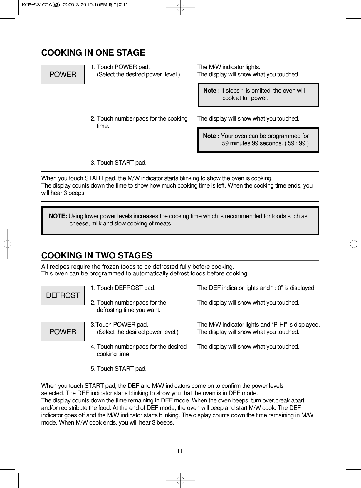 11COOKING IN TWO STAGESAll recipes require the frozen foods to be defrosted fully before cooking.This oven can be programmed to automatically defrost foods before cooking.When you touch START pad, the DEF and M/W indicators come on to confirm the power levels selected. The DEF indicator starts blinking to show you that the oven is in DEF mode. The display counts down the time remaining in DEF mode. When the oven beeps, turn over,break apartand/or redistribute the food. At the end of DEF mode, the oven will beep and start M/W cook. The DEFindicator goes off and the M/W indicator starts blinking. The display counts down the time remaining in M/Wmode. When M/W cook ends, you will hear 3 beeps.1. Touch DEFROST pad.2. Touch number pads for thedefrosting time you want.3.Touch POWER pad.(Select the desired power level.)4. Touch number pads for the desiredcooking time. 5. Touch START pad.The DEF indicator lights and “ : 0” is displayed.The display will show what you touched.The M/W indicator lights and “P-HI” is displayed.The display will show what you touched.                The display will show what you touched.COOKING IN ONE STAGEWhen you touch START pad, the M/W indicator starts blinking to show the oven is cooking. The display counts down the time to show how much cooking time is left. When the cooking time ends, youwill hear 3 beeps.1. Touch POWER pad.(Select the desired power  level.)2. Touch number pads for the cookingtime.3. Touch START pad.The M/W indicator lights.The display will show what you touched.The display will show what you touched.NOTE: Using lower power levels increases the cooking time which is recommended for foods such ascheese, milk and slow cooking of meats.Note : If steps 1 is omitted, the oven willcook at full power.Note : Your oven can be programmed for59 minutes 99 seconds. ( 59 : 99 )POWERDEFROSTPOWER