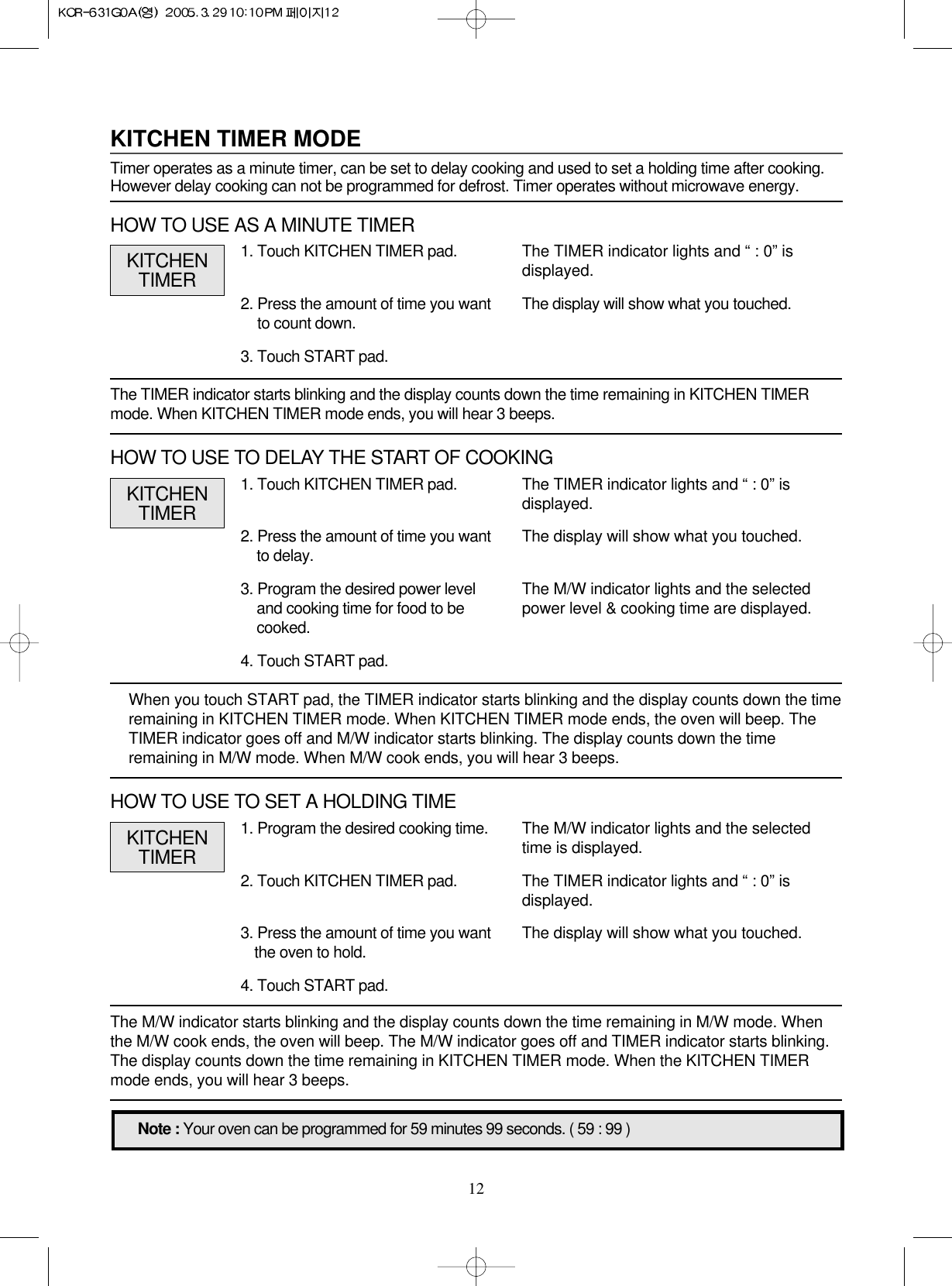 121. Touch KITCHEN TIMER pad.2. Press the amount of time you wantto delay.3. Program the desired power leveland cooking time for food to becooked.4. Touch START pad.When you touch START pad, the TIMER indicator starts blinking and the display counts down the timeremaining in KITCHEN TIMER mode. When KITCHEN TIMER mode ends, the oven will beep. TheTIMER indicator goes off and M/W indicator starts blinking. The display counts down the timeremaining in M/W mode. When M/W cook ends, you will hear 3 beeps.The TIMER indicator starts blinking and the display counts down the time remaining in KITCHEN TIMERmode. When KITCHEN TIMER mode ends, you will hear 3 beeps.The M/W indicator starts blinking and the display counts down the time remaining in M/W mode. Whenthe M/W cook ends, the oven will beep. The M/W indicator goes off and TIMER indicator starts blinking.The display counts down the time remaining in KITCHEN TIMER mode. When the KITCHEN TIMERmode ends, you will hear 3 beeps.The TIMER indicator lights and “ : 0” isdisplayed.The display will show what you touched.The M/W indicator lights and the selectedpower level &amp; cooking time are displayed.Note : Your oven can be programmed for 59 minutes 99 seconds. ( 59 : 99 )KITCHENTIMERKITCHEN TIMER MODETimer operates as a minute timer, can be set to delay cooking and used to set a holding time after cooking.However delay cooking can not be programmed for defrost. Timer operates without microwave energy.1. Touch KITCHEN TIMER pad.2. Press the amount of time you wantto count down.3. Touch START pad.The TIMER indicator lights and “ : 0” isdisplayed.The display will show what you touched.KITCHENTIMERHOW TO USE AS A MINUTE TIMERHOW TO USE TO DELAY THE START OF COOKING1. Program the desired cooking time.2. Touch KITCHEN TIMER pad.3. Press the amount of time you wantthe oven to hold.4. Touch START pad.The M/W indicator lights and the selectedtime is displayed.The TIMER indicator lights and “ : 0” isdisplayed. The display will show what you touched.KITCHENTIMERHOW TO USE TO SET A HOLDING TIME
