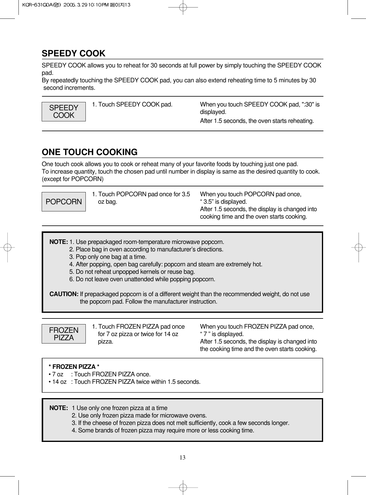 13ONE TOUCH COOKINGOne touch cook allows you to cook or reheat many of your favorite foods by touching just one pad. To increase quantity, touch the chosen pad until number in display is same as the desired quantity to cook.(except for POPCORN)SPEEDY COOKSPEEDY COOK allows you to reheat for 30 seconds at full power by simply touching the SPEEDY COOKpad.By repeatedly touching the SPEEDY COOK pad, you can also extend reheating time to 5 minutes by 30 second increments.1. Touch SPEEDY COOK pad. When you touch SPEEDY COOK pad, &quot;:30&quot; isdisplayed.After 1.5 seconds, the oven starts reheating.POPCORNSPEEDYCOOK1. Touch POPCORN pad once for 3.5oz bag. When you touch POPCORN pad once,“ 3.5” is displayed.After 1.5 seconds, the display is changed intocooking time and the oven starts cooking.FROZENPIZZA1. Touch FROZEN PIZZA pad oncefor 7 oz pizza or twice for 14 ozpizza.When you touch FROZEN PIZZA pad once,“ 7 ” is displayed. After 1.5 seconds, the display is changed intothe cooking time and the oven starts cooking.* FROZEN PIZZA *• 7 oz : Touch FROZEN PIZZA once.• 14 oz : Touch FROZEN PIZZA twice within 1.5 seconds.NOTE:  1 Use only one frozen pizza at a time2. Use only frozen pizza made for microwave ovens.3. If the cheese of frozen pizza does not melt sufficiently, cook a few seconds longer.4. Some brands of frozen pizza may require more or less cooking time.NOTE: 1. Use prepackaged room-temperature microwave popcorn.2. Place bag in oven according to manufacturer’s directions.3. Pop only one bag at a time.4. After popping, open bag carefully: popcorn and steam are extremely hot.5. Do not reheat unpopped kernels or reuse bag.6. Do not leave oven unattended while popping popcorn.CAUTION: If prepackaged popcorn is of a different weight than the recommended weight, do not use the popcorn pad. Follow the manufacturer instruction.