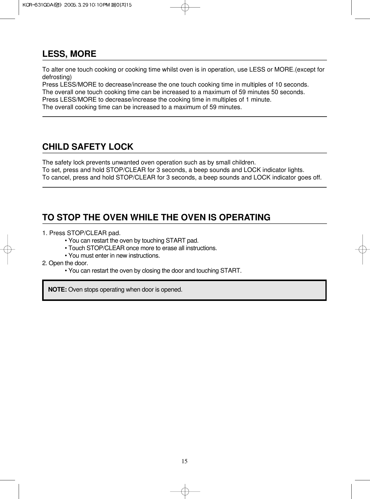 15LESS, MORETo alter one touch cooking or cooking time whilst oven is in operation, use LESS or MORE.(except fordefrosting)Press LESS/MORE to decrease/increase the one touch cooking time in multiples of 10 seconds.The overall one touch cooking time can be increased to a maximum of 59 minutes 50 seconds.Press LESS/MORE to decrease/increase the cooking time in multiples of 1 minute.The overall cooking time can be increased to a maximum of 59 minutes.CHILD SAFETY LOCKThe safety lock prevents unwanted oven operation such as by small children.To set, press and hold STOP/CLEAR for 3 seconds, a beep sounds and LOCK indicator lights.To cancel, press and hold STOP/CLEAR for 3 seconds, a beep sounds and LOCK indicator goes off.TO STOP THE OVEN WHILE THE OVEN IS OPERATING1. Press STOP/CLEAR pad.• You can restart the oven by touching START pad.• Touch STOP/CLEAR once more to erase all instructions.• You must enter in new instructions.2. Open the door.• You can restart the oven by closing the door and touching START.NOTE: Oven stops operating when door is opened.