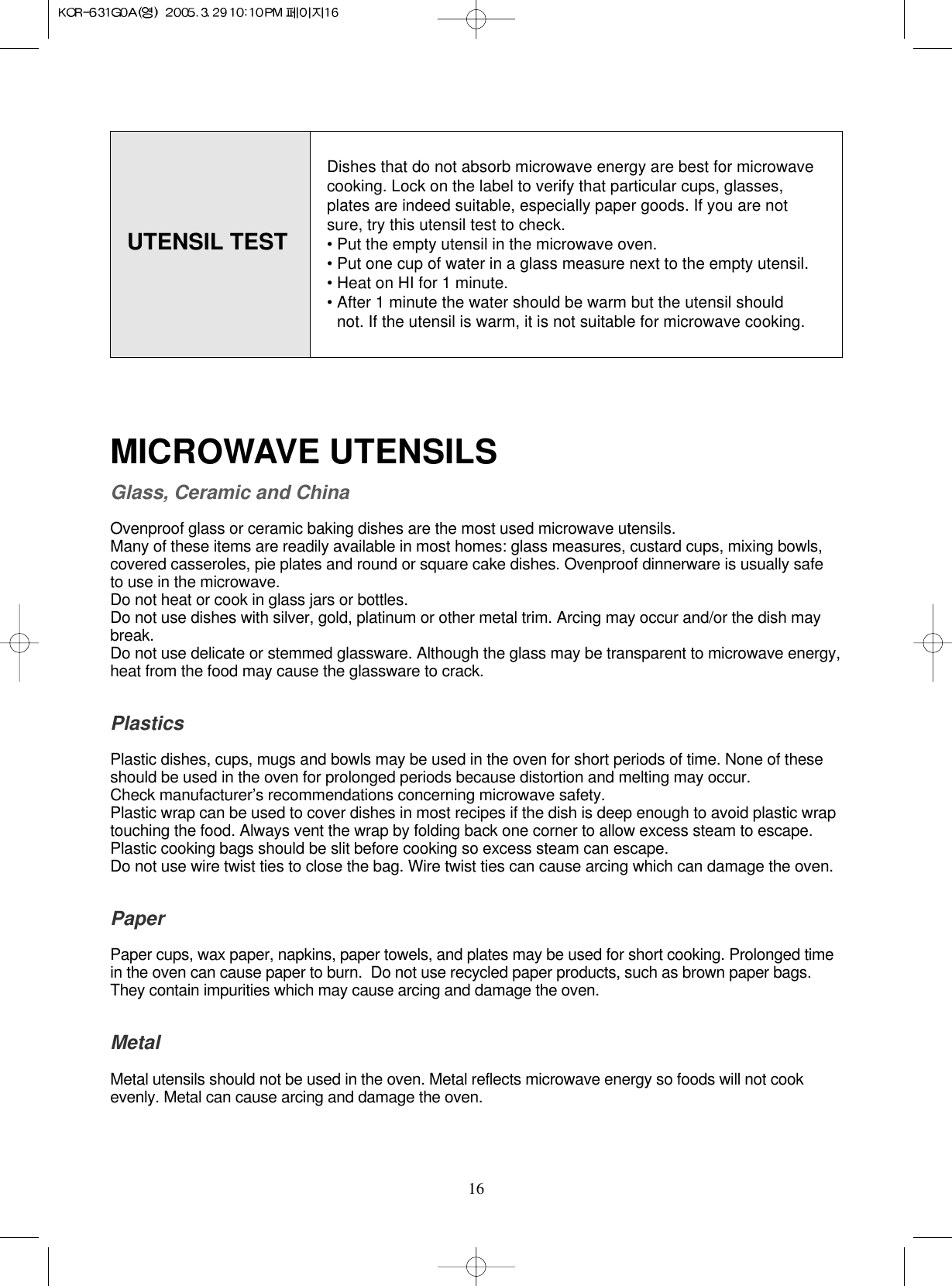 16UTENSIL TESTMICROWAVE UTENSILSGlass, Ceramic and ChinaOvenproof glass or ceramic baking dishes are the most used microwave utensils.Many of these items are readily available in most homes: glass measures, custard cups, mixing bowls, covered casseroles, pie plates and round or square cake dishes. Ovenproof dinnerware is usually safe to use in the microwave.Do not heat or cook in glass jars or bottles.Do not use dishes with silver, gold, platinum or other metal trim. Arcing may occur and/or the dish maybreak.Do not use delicate or stemmed glassware. Although the glass may be transparent to microwave energy, heat from the food may cause the glassware to crack.PlasticsPlastic dishes, cups, mugs and bowls may be used in the oven for short periods of time. None of these  should be used in the oven for prolonged periods because distortion and melting may occur. Check manufacturer’s recommendations concerning microwave safety.Plastic wrap can be used to cover dishes in most recipes if the dish is deep enough to avoid plastic wrap touching the food. Always vent the wrap by folding back one corner to allow excess steam to escape.Plastic cooking bags should be slit before cooking so excess steam can escape.Do not use wire twist ties to close the bag. Wire twist ties can cause arcing which can damage the oven.PaperPaper cups, wax paper, napkins, paper towels, and plates may be used for short cooking. Prolonged time in the oven can cause paper to burn.  Do not use recycled paper products, such as brown paper bags. They contain impurities which may cause arcing and damage the oven.MetalMetal utensils should not be used in the oven. Metal reflects microwave energy so foods will not cook evenly. Metal can cause arcing and damage the oven.Dishes that do not absorb microwave energy are best for microwave cooking. Lock on the label to verify that particular cups, glasses, plates are indeed suitable, especially paper goods. If you are not sure, try this utensil test to check.• Put the empty utensil in the microwave oven.• Put one cup of water in a glass measure next to the empty utensil.• Heat on HI for 1 minute.• After 1 minute the water should be warm but the utensil should   not. If the utensil is warm, it is not suitable for microwave cooking.