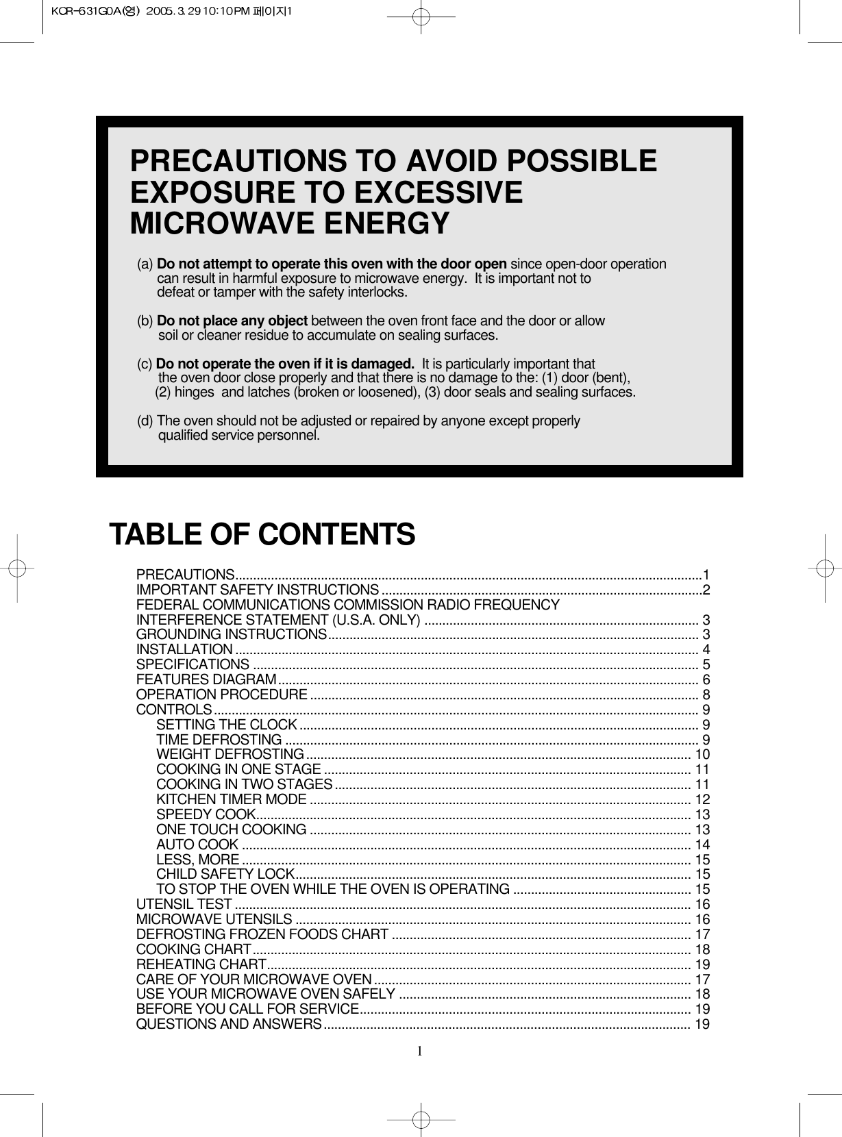 1PRECAUTIONS TO AVOID POSSIBLEEXPOSURE TO EXCESSIVEMICROWAVE ENERGY(a) Do not attempt to operate this oven with the door open since open-door operationcan result in harmful exposure to microwave energy.  It is important not to defeat or tamper with the safety interlocks.(b) Do not place any object between the oven front face and the door or allow soil or cleaner residue to accumulate on sealing surfaces.(c) Do not operate the oven if it is damaged. It is particularly important that the oven door close properly and that there is no damage to the: (1) door (bent), (2) hinges  and latches (broken or loosened), (3) door seals and sealing surfaces.(d) The oven should not be adjusted or repaired by anyone except properlyqualified service personnel.PRECAUTIONS...................................................................................................................................1IMPORTANT SAFETY INSTRUCTIONS ..........................................................................................2FEDERAL COMMUNICATIONS COMMISSION RADIO FREQUENCYINTERFERENCE STATEMENT (U.S.A. ONLY) ............................................................................. 3GROUNDING INSTRUCTIONS........................................................................................................ 3INSTALLATION .................................................................................................................................. 4SPECIFICATIONS ............................................................................................................................. 5FEATURES DIAGRAM...................................................................................................................... 6OPERATION PROCEDURE .............................................................................................................8CONTROLS........................................................................................................................................ 9SETTING THE CLOCK ................................................................................................................ 9 TIME DEFROSTING .................................................................................................................... 9 WEIGHT DEFROSTING............................................................................................................ 10COOKING IN ONE STAGE ....................................................................................................... 11COOKING IN TWO STAGES.................................................................................................... 11KITCHEN TIMER MODE ........................................................................................................... 12SPEEDY COOK.......................................................................................................................... 13ONE TOUCH COOKING ........................................................................................................... 13AUTO COOK .............................................................................................................................. 14LESS, MORE .............................................................................................................................. 15CHILD SAFETY LOCK...............................................................................................................15TO STOP THE OVEN WHILE THE OVEN IS OPERATING .................................................. 15UTENSIL TEST ................................................................................................................................ 16MICROWAVE UTENSILS ............................................................................................................... 16DEFROSTING FROZEN FOODS CHART .................................................................................... 17COOKING CHART........................................................................................................................... 18REHEATING CHART....................................................................................................................... 19CARE OF YOUR MICROWAVE OVEN......................................................................................... 17USE YOUR MICROWAVE OVEN SAFELY .................................................................................. 18BEFORE YOU CALL FOR SERVICE............................................................................................. 19QUESTIONS AND ANSWERS....................................................................................................... 19TABLE OF CONTENTS