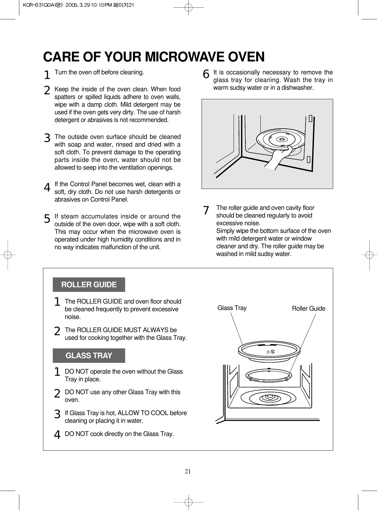 21CARE OF YOUR MICROWAVE OVENTurn the oven off before cleaning.Keep the inside of the oven clean. When foodspatters or spilled liquids adhere to oven walls,wipe with a damp cloth. Mild detergent may beused if the oven gets very dirty. The use of harshdetergent or abrasives is not recommended.The outside oven surface should be cleanedwith soap and water, rinsed and dried with asoft cloth. To prevent damage to the operatingparts inside the oven, water should not beallowed to seep into the ventilation openings.If the Control Panel becomes wet, clean with asoft, dry cloth. Do not use harsh detergents orabrasives on Control Panel.If steam accumulates inside or around theoutside of the oven door, wipe with a soft cloth.This may occur when the microwave oven isoperated under high humidity conditions and inno way indicates malfunction of the unit.It is occasionally necessary to remove theglass tray for cleaning. Wash the tray inwarm sudsy water or in a dishwasher.1234567The roller guide and oven cavity floorshould be cleaned regularly to avoidexcessive noise. Simply wipe the bottom surface of the ovenwith mild detergent water or windowcleaner and dry. The roller guide may bewashed in mild sudsy water.ROLLER GUIDEGLASS TRAYGlass Tray Roller GuideThe ROLLER GUIDE and oven floor shouldbe cleaned frequently to prevent excessivenoise.The ROLLER GUIDE MUST ALWAYS beused for cooking together with the Glass Tray.DO NOT operate the oven without the GlassTray in place.DO NOT use any other Glass Tray with thisoven.If Glass Tray is hot, ALLOW TO COOL beforecleaning or placing it in water.DO NOT cook directly on the Glass Tray.121234