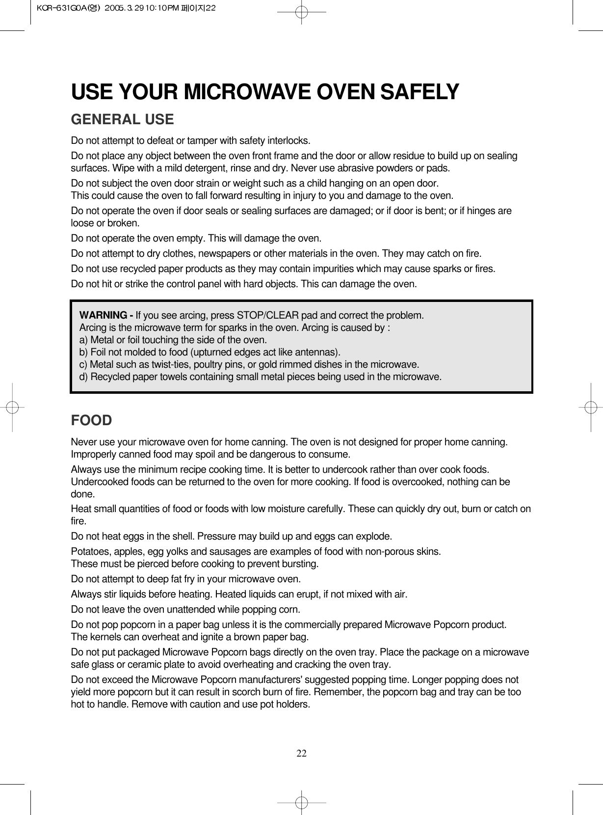 22USE YOUR MICROWAVE OVEN SAFELYGENERAL USEDo not attempt to defeat or tamper with safety interlocks.Do not place any object between the oven front frame and the door or allow residue to build up on sealingsurfaces. Wipe with a mild detergent, rinse and dry. Never use abrasive powders or pads.Do not subject the oven door strain or weight such as a child hanging on an open door.This could cause the oven to fall forward resulting in injury to you and damage to the oven.Do not operate the oven if door seals or sealing surfaces are damaged; or if door is bent; or if hinges areloose or broken.Do not operate the oven empty. This will damage the oven.Do not attempt to dry clothes, newspapers or other materials in the oven. They may catch on fire.Do not use recycled paper products as they may contain impurities which may cause sparks or fires.Do not hit or strike the control panel with hard objects. This can damage the oven.FOODNever use your microwave oven for home canning. The oven is not designed for proper home canning.Improperly canned food may spoil and be dangerous to consume.Always use the minimum recipe cooking time. It is better to undercook rather than over cook foods.Undercooked foods can be returned to the oven for more cooking. If food is overcooked, nothing can bedone.Heat small quantities of food or foods with low moisture carefully. These can quickly dry out, burn or catch onfire.Do not heat eggs in the shell. Pressure may build up and eggs can explode.Potatoes, apples, egg yolks and sausages are examples of food with non-porous skins.These must be pierced before cooking to prevent bursting.Do not attempt to deep fat fry in your microwave oven.Always stir liquids before heating. Heated liquids can erupt, if not mixed with air.Do not leave the oven unattended while popping corn.Do not pop popcorn in a paper bag unless it is the commercially prepared Microwave Popcorn product.The kernels can overheat and ignite a brown paper bag.Do not put packaged Microwave Popcorn bags directly on the oven tray. Place the package on a microwavesafe glass or ceramic plate to avoid overheating and cracking the oven tray.Do not exceed the Microwave Popcorn manufacturers&apos; suggested popping time. Longer popping does notyield more popcorn but it can result in scorch burn of fire. Remember, the popcorn bag and tray can be toohot to handle. Remove with caution and use pot holders.WARNING - If you see arcing, press STOP/CLEAR pad and correct the problem.Arcing is the microwave term for sparks in the oven. Arcing is caused by :a) Metal or foil touching the side of the oven.b) Foil not molded to food (upturned edges act like antennas).c) Metal such as twist-ties, poultry pins, or gold rimmed dishes in the microwave.d) Recycled paper towels containing small metal pieces being used in the microwave.