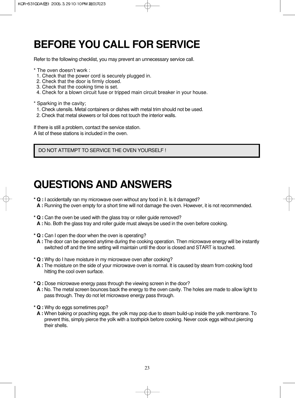 23BEFORE YOU CALL FOR SERVICERefer to the following checklist, you may prevent an unnecessary service call.* The oven doesn’t work :1. Check that the power cord is securely plugged in.2. Check that the door is firmly closed.3. Check that the cooking time is set.4. Check for a blown circuit fuse or tripped main circuit breaker in your house.* Sparking in the cavity;1. Check utensils. Metal containers or dishes with metal trim should not be used.2. Check that metal skewers or foil does not touch the interior walls.If there is still a problem, contact the service station.A list of these stations is included in the oven.QUESTIONS AND ANSWERS* Q : I accidentally ran my microwave oven without any food in it. Is it damaged?* A : Running the oven empty for a short time will not damage the oven. However, it is not recommended.* Q : Can the oven be used with the glass tray or roller guide removed?* A : No. Both the glass tray and roller guide must always be used in the oven before cooking.* Q : Can I open the door when the oven is operating?* A : The door can be opened anytime during the cooking operation. Then microwave energy will be instantlyswitched off and the time setting will maintain until the door is closed and START is touched.* Q : Why do I have moisture in my microwave oven after cooking?* A : The moisture on the side of your microwave oven is normal. It is caused by steam from cooking foodhitting the cool oven surface.* Q : Dose microwave energy pass through the viewing screen in the door?* A : No. The metal screen bounces back the energy to the oven cavity. The holes are made to allow light topass through. They do not let microwave energy pass through.* Q : Why do eggs sometimes pop?* A : When baking or poaching eggs, the yolk may pop due to steam build-up inside the yolk membrane. Toprevent this, simply pierce the yolk with a toothpick before cooking. Never cook eggs without piercingtheir shells.DO NOT ATTEMPT TO SERVICE THE OVEN YOURSELF !