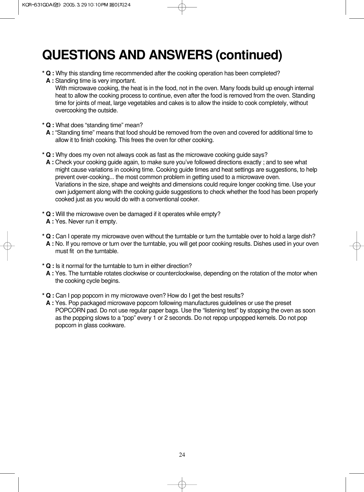 24QUESTIONS AND ANSWERS (continued)* Q : Why this standing time recommended after the cooking operation has been completed?* A : Standing time is very important.With microwave cooking, the heat is in the food, not in the oven. Many foods build up enough internalheat to allow the cooking process to continue, even after the food is removed from the oven. Standingtime for joints of meat, large vegetables and cakes is to allow the inside to cook completely, withoutovercooking the outside.* Q : What does “standing time” mean?* A : “Standing time” means that food should be removed from the oven and covered for additional time toallow it to finish cooking. This frees the oven for other cooking.* Q : Why does my oven not always cook as fast as the microwave cooking guide says?* A : Check your cooking guide again, to make sure you’ve followed directions exactly ; and to see whatmight cause variations in cooking time. Cooking guide times and heat settings are suggestions, to helpprevent over-cooking... the most common problem in getting used to a microwave oven.Variations in the size, shape and weights and dimensions could require longer cooking time. Use yourown judgement along with the cooking guide suggestions to check whether the food has been properlycooked just as you would do with a conventional cooker.* Q : Will the microwave oven be damaged if it operates while empty?* A : Yes. Never run it empty.* Q : Can I operate my microwave oven without the turntable or turn the turntable over to hold a large dish?* A : No. If you remove or turn over the turntable, you will get poor cooking results. Dishes used in your ovenmust fit  on the turntable.* Q : Is it normal for the turntable to turn in either direction?* A : Yes. The turntable rotates clockwise or counterclockwise, depending on the rotation of the motor whenthe cooking cycle begins.* Q : Can I pop popcorn in my microwave oven? How do I get the best results?* A : Yes. Pop packaged microwave popcorn following manufactures guidelines or use the presetPOPCORN pad. Do not use regular paper bags. Use the “listening test” by stopping the oven as soonas the popping slows to a “pop” every 1 or 2 seconds. Do not repop unpopped kernels. Do not poppopcorn in glass cookware.