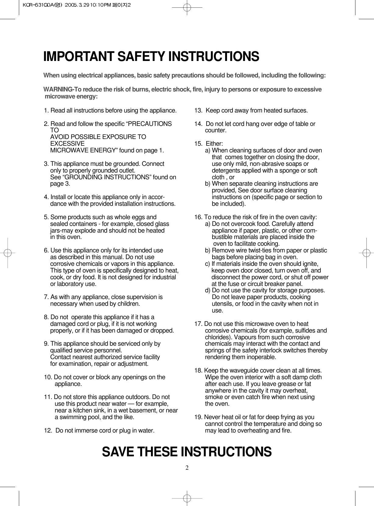 2IMPORTANT SAFETY INSTRUCTIONSWhen using electrical appliances, basic safety precautions should be followed, including the following:WARNING-To reduce the risk of burns, electric shock, fire, injury to persons or exposure to excessive microwave energy:1. Read all instructions before using the appliance.2. Read and follow the specific “PRECAUTIONSTOAVOID POSSIBLE EXPOSURE TOEXCESSIVEMICROWAVE ENERGY” found on page 1.3. This appliance must be grounded. Connect only to properly grounded outlet. See “GROUNDING INSTRUCTIONS” found onpage 3.4. Install or locate this appliance only in accor-dance with the provided installation instructions.5. Some products such as whole eggs and sealed containers - for example, closed glassjars-may explode and should not be heated in this oven.6. Use this appliance only for its intended use as described in this manual. Do not usecorrosive chemicals or vapors in this appliance.This type of oven is specifically designed to heat,cook, or dry food. It is not designed for industrialor laboratory use.7. As with any appliance, close supervision isnecessary when used by children.8. Do not  operate this appliance if it has adamaged cord or plug, if it is not workingproperly, or if it has been damaged or dropped.9. This appliance should be serviced only byqualified service personnel. Contact nearest authorized service facility for examination, repair or adjustment.10. Do not cover or block any openings on the       appliance. 11. Do not store this appliance outdoors. Do notuse this product near water — for example,near a kitchen sink, in a wet basement, or neara swimming pool, and the like.12.  Do not immerse cord or plug in water.13.  Keep cord away from heated surfaces.14.  Do not let cord hang over edge of table orcounter.15.  Either:a) When cleaning surfaces of door and oventhat  comes together on closing the door,use only mild, non-abrasive soaps ordetergents applied with a sponge or softcloth , orb) When separate cleaning instructions areprovided, See door surface cleaninginstructions on (specific page or section tobe included).16. To reduce the risk of fire in the oven cavity:a) Do not overcook food. Carefully attendappliance if paper, plastic, or other com-bustible materials are placed inside theoven to facilitate cooking.b) Remove wire twist-ties from paper or plasticbags before placing bag in oven.c) If materials inside the oven should ignite,keep oven door closed, turn oven off, anddisconnect the power cord, or shut off powerat the fuse or circuit breaker panel.d) Do not use the cavity for storage purposes.Do not leave paper products, cookingutensils, or food in the cavity when not inuse.17. Do not use this microwave oven to heatcorrosive chemicals (for example, sulfides andchlorides). Vapours from such corrosivechemicals may interact with the contact andsprings of the safety interlock switches therebyrendering them inoperable.18. Keep the waveguide cover clean at all times.Wipe the oven interior with a soft damp clothafter each use. If you leave grease or fatanywhere in the cavity it may overheat, smoke or even catch fire when next usingthe oven.19. Never heat oil or fat for deep frying as youcannot control the temperature and doing somay lead to overheating and fire.SAVE THESE INSTRUCTIONS