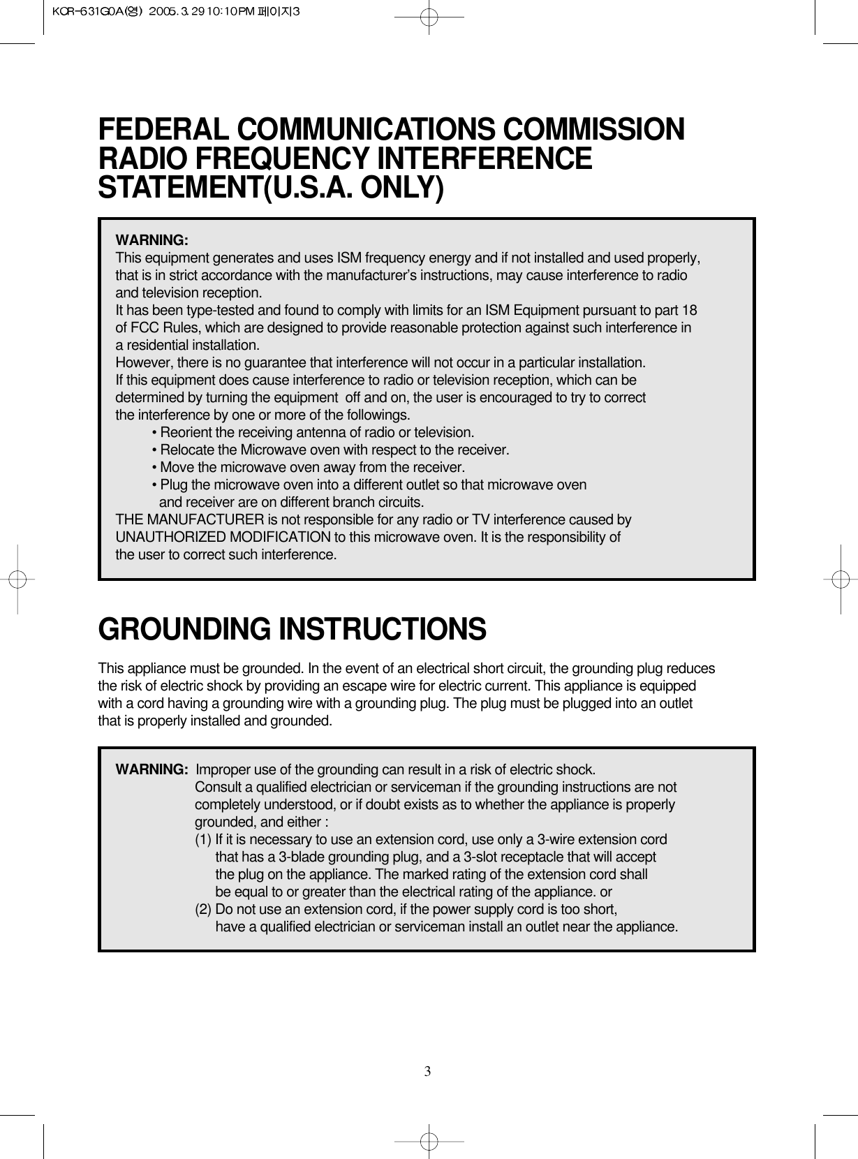 3FEDERAL COMMUNICATIONS COMMISSION RADIO FREQUENCY INTERFERENCESTATEMENT(U.S.A. ONLY)GROUNDING INSTRUCTIONSWARNING:This equipment generates and uses ISM frequency energy and if not installed and used properly, that is in strict accordance with the manufacturer’s instructions, may cause interference to radio and television reception.It has been type-tested and found to comply with limits for an ISM Equipment pursuant to part 18 of FCC Rules, which are designed to provide reasonable protection against such interference in a residential installation.However, there is no guarantee that interference will not occur in a particular installation. If this equipment does cause interference to radio or television reception, which can be determined by turning the equipment  off and on, the user is encouraged to try to correct the interference by one or more of the followings.• Reorient the receiving antenna of radio or television.• Relocate the Microwave oven with respect to the receiver.• Move the microwave oven away from the receiver.• Plug the microwave oven into a different outlet so that microwave oven and receiver are on different branch circuits. THE MANUFACTURER is not responsible for any radio or TV interference caused by UNAUTHORIZED MODIFICATION to this microwave oven. It is the responsibility of the user to correct such interference.This appliance must be grounded. In the event of an electrical short circuit, the grounding plug reduces the risk of electric shock by providing an escape wire for electric current. This appliance is equipped with a cord having a grounding wire with a grounding plug. The plug must be plugged into an outlet that is properly installed and grounded.WARNING:  Improper use of the grounding can result in a risk of electric shock.Consult a qualified electrician or serviceman if the grounding instructions are not completely understood, or if doubt exists as to whether the appliance is properly grounded, and either :(1) If it is necessary to use an extension cord, use only a 3-wire extension cord that has a 3-blade grounding plug, and a 3-slot receptacle that will accept the plug on the appliance. The marked rating of the extension cord shallbe equal to or greater than the electrical rating of the appliance. or(2) Do not use an extension cord, if the power supply cord is too short, have a qualified electrician or serviceman install an outlet near the appliance.