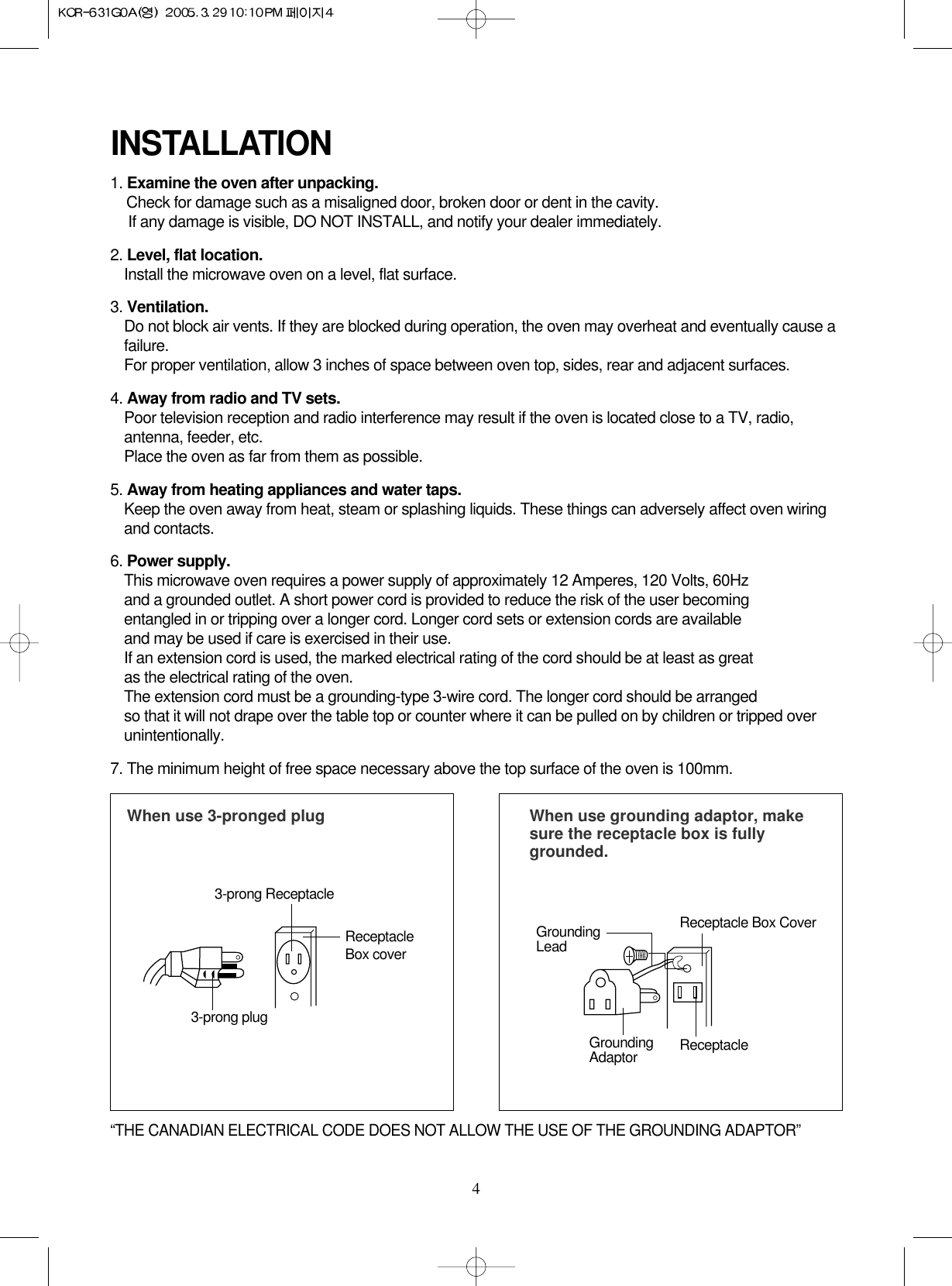 4INSTALLATION1. Examine the oven after unpacking.Check for damage such as a misaligned door, broken door or dent in the cavity. If any damage is visible, DO NOT INSTALL, and notify your dealer immediately.2. Level, flat location.Install the microwave oven on a level, flat surface.3. Ventilation.Do not block air vents. If they are blocked during operation, the oven may overheat and eventually cause afailure. For proper ventilation, allow 3 inches of space between oven top, sides, rear and adjacent surfaces.4. Away from radio and TV sets.Poor television reception and radio interference may result if the oven is located close to a TV, radio,antenna, feeder, etc.  Place the oven as far from them as possible.5. Away from heating appliances and water taps.Keep the oven away from heat, steam or splashing liquids. These things can adversely affect oven wiringand contacts.6. Power supply.This microwave oven requires a power supply of approximately 12 Amperes, 120 Volts, 60Hz and a grounded outlet. A short power cord is provided to reduce the risk of the user becomingentangled in or tripping over a longer cord. Longer cord sets or extension cords are availableand may be used if care is exercised in their use.If an extension cord is used, the marked electrical rating of the cord should be at least as great as the electrical rating of the oven.The extension cord must be a grounding-type 3-wire cord. The longer cord should be arranged so that it will not drape over the table top or counter where it can be pulled on by children or tripped overunintentionally.7. The minimum height of free space necessary above the top surface of the oven is 100mm.When use 3-pronged plug 3-prong ReceptacleReceptacleBox cover3-prong plugWhen use grounding adaptor, makesure the receptacle box is fullygrounded.Receptacle Box CoverReceptacle GroundingLeadGroundingAdaptor“THE CANADIAN ELECTRICAL CODE DOES NOT ALLOW THE USE OF THE GROUNDING ADAPTOR”