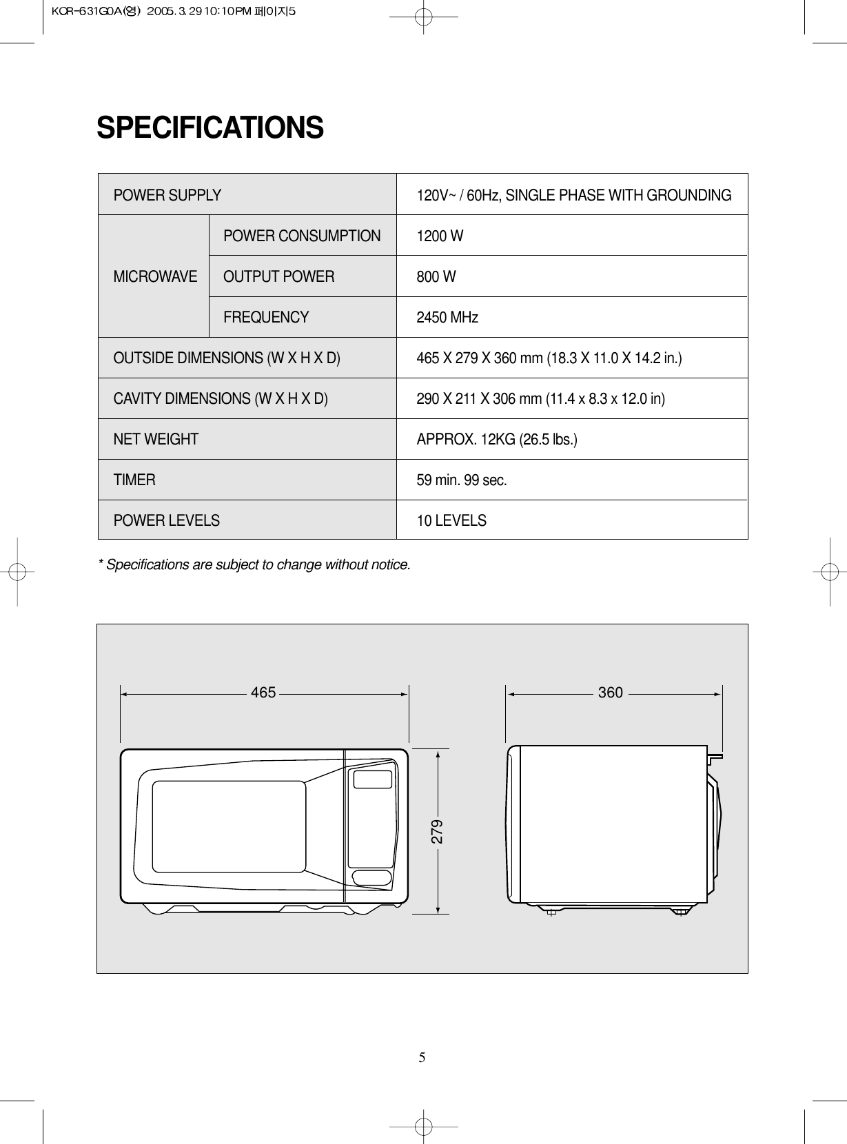 5SPECIFICATIONS* Specifications are subject to change without notice.POWER SUPPLY  120V~ / 60Hz, SINGLE PHASE WITH GROUNDINGPOWER CONSUMPTION  1200 WMICROWAVE OUTPUT POWER 800 W FREQUENCY 2450 MHzOUTSIDE DIMENSIONS (W X H X D)   465 X 279 X 360 mm (18.3 X 11.0 X 14.2 in.)CAVITY DIMENSIONS (W X H X D)  290 X 211 X 306 mm (11.4 x 8.3 x 12.0 in) NET WEIGHT  APPROX. 12KG (26.5 lbs.)TIMER  59 min. 99 sec.POWER LEVELS 10 LEVELS465 360279