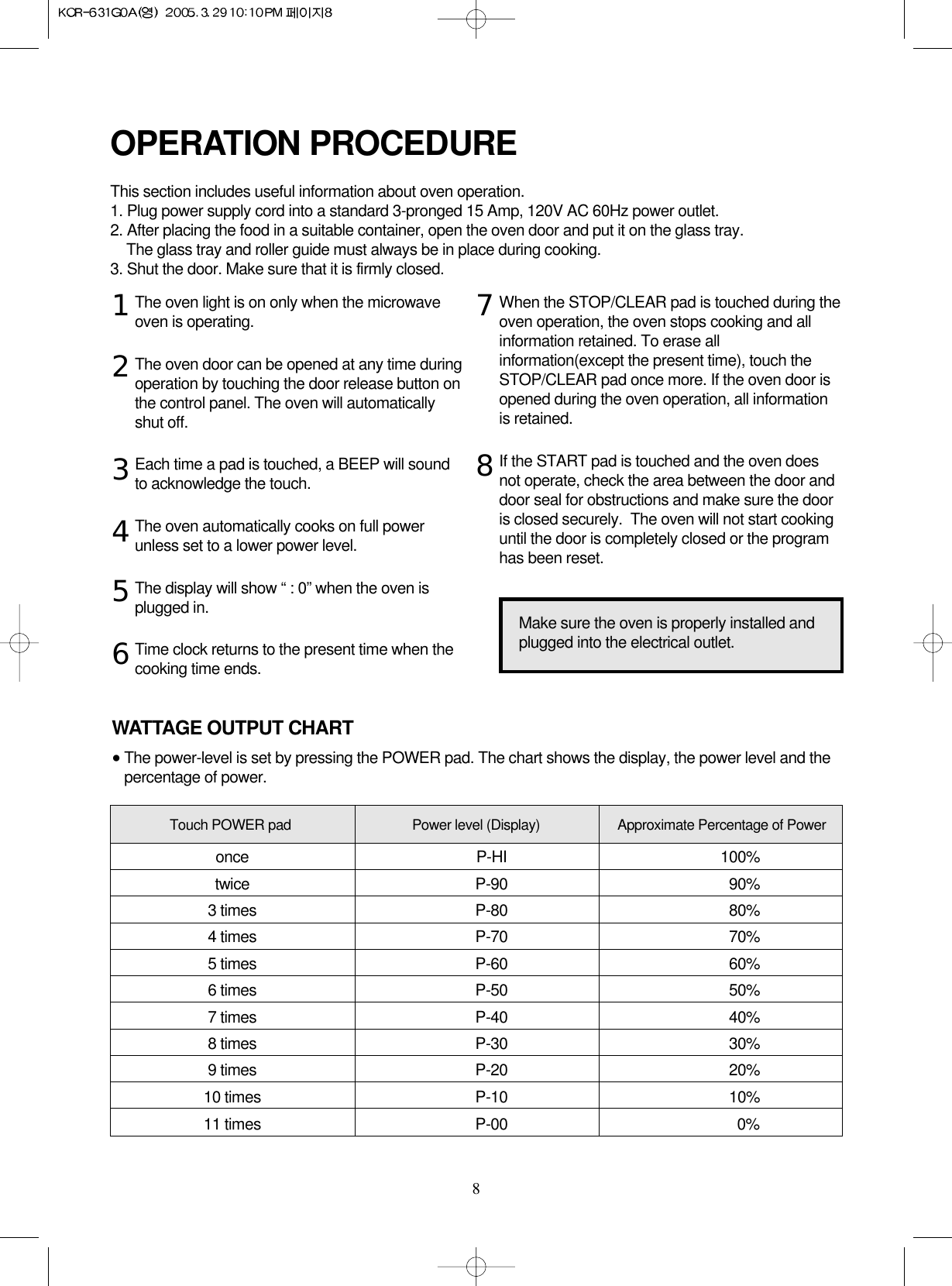 8The oven light is on only when the microwaveoven is operating.The oven door can be opened at any time duringoperation by touching the door release button onthe control panel. The oven will automaticallyshut off.Each time a pad is touched, a BEEP will soundto acknowledge the touch.The oven automatically cooks on full powerunless set to a lower power level.The display will show “ : 0” when the oven isplugged in.Time clock returns to the present time when thecooking time ends.When the STOP/CLEAR pad is touched during theoven operation, the oven stops cooking and allinformation retained. To erase allinformation(except the present time), touch theSTOP/CLEAR pad once more. If the oven door isopened during the oven operation, all informationis retained.If the START pad is touched and the oven doesnot operate, check the area between the door anddoor seal for obstructions and make sure the dooris closed securely.  The oven will not start cookinguntil the door is completely closed or the programhas been reset.OPERATION PROCEDUREThis section includes useful information about oven operation.1. Plug power supply cord into a standard 3-pronged 15 Amp, 120V AC 60Hz power outlet.2. After placing the food in a suitable container, open the oven door and put it on the glass tray. The glass tray and roller guide must always be in place during cooking.3. Shut the door. Make sure that it is firmly closed.12345678Make sure the oven is properly installed andplugged into the electrical outlet.WATTAGE OUTPUT CHART•The power-level is set by pressing the POWER pad. The chart shows the display, the power level and thepercentage of power.Touch POWER pad Power level (Display) Approximate Percentage of Poweronce P-HI 100%twice P-90 90%3 times P-80 80%4 times P-70 70%5 times P-60 60%6 times P-50 50%7 times P-40 40%8 times P-30 30%9 times P-20 20%10 times P-10 10%11 times P-00 0%