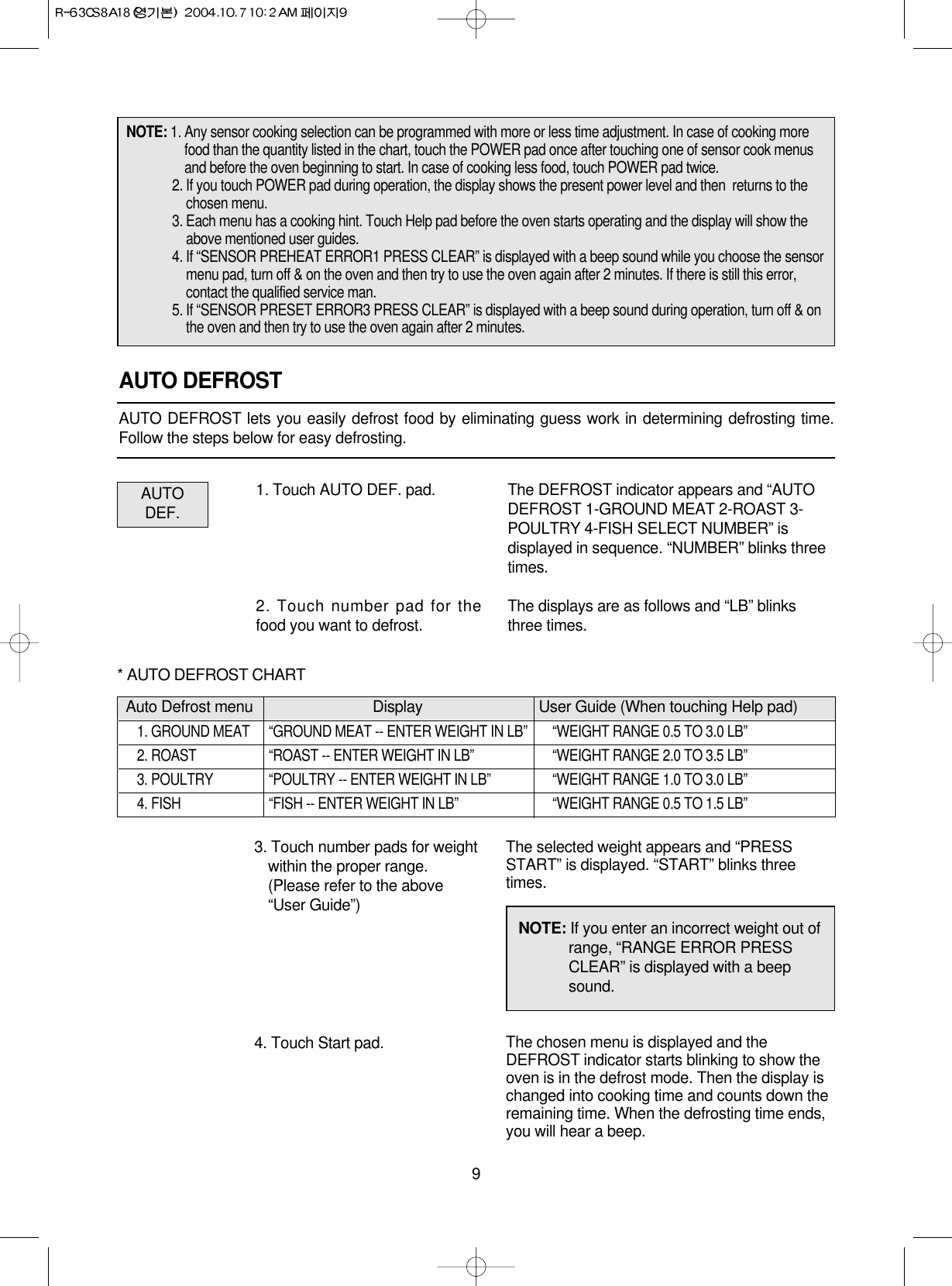 9AUTO DEFROSTAUTO DEFROST lets you easily defrost food by eliminating guess work in determining defrosting time.Follow the steps below for easy defrosting.The DEFROST indicator appears and “AUTODEFROST 1-GROUND MEAT 2-ROAST 3-POULTRY 4-FISH SELECT NUMBER” isdisplayed in sequence. “NUMBER” blinks threetimes.The displays are as follows and “LB” blinksthree times.1. Touch AUTO DEF. pad.2. Touch number pad for thefood you want to defrost. AUTODEF.3. Touch number pads for weightwithin the proper range.(Please refer to the above“User Guide”)4. Touch Start pad.The selected weight appears and “PRESSSTART” is displayed. “START” blinks threetimes.The chosen menu is displayed and theDEFROST indicator starts blinking to show theoven is in the defrost mode. Then the display ischanged into cooking time and counts down theremaining time. When the defrosting time ends,you will hear a beep.NOTE: If you enter an incorrect weight out ofrange, “RANGE ERROR PRESSCLEAR” is displayed with a beepsound.Auto Defrost menu Display User Guide (When touching Help pad)1. GROUND MEAT “GROUND MEAT -- ENTER WEIGHT IN LB” “WEIGHT RANGE 0.5 TO 3.0 LB”2. ROAST “ROAST -- ENTER WEIGHT IN LB” “WEIGHT RANGE 2.0 TO 3.5 LB”3. POULTRY “POULTRY -- ENTER WEIGHT IN LB” “WEIGHT RANGE 1.0 TO 3.0 LB”4. FISH “FISH -- ENTER WEIGHT IN LB” “WEIGHT RANGE 0.5 TO 1.5 LB”* AUTO DEFROST CHARTNOTE: 1. Any sensor cooking selection can be programmed with more or less time adjustment. In case of cooking morefood than the quantity listed in the chart, touch the POWER pad once after touching one of sensor cook menusand before the oven beginning to start. In case of cooking less food, touch POWER pad twice.2. If you touch POWER pad during operation, the display shows the present power level and then  returns to thechosen menu.3. Each menu has a cooking hint. Touch Help pad before the oven starts operating and the display will show theabove mentioned user guides.4. If “SENSOR PREHEAT ERROR1 PRESS CLEAR” is displayed with a beep sound while you choose the sensormenu pad, turn off &amp; on the oven and then try to use the oven again after 2 minutes. If there is still this error,contact the qualified service man.5. If “SENSOR PRESET ERROR3 PRESS CLEAR” is displayed with a beep sound during operation, turn off &amp; onthe oven and then try to use the oven again after 2 minutes.