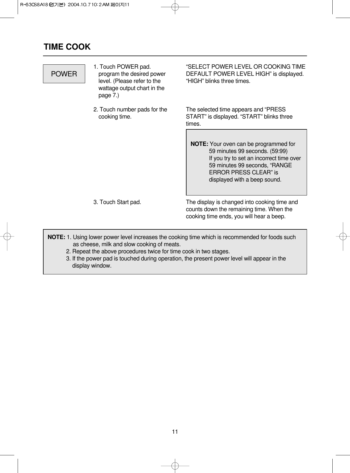 11TIME COOK1. Touch POWER pad.program the desired powerlevel. (Please refer to thewattage output chart in thepage 7.)2. Touch number pads for thecooking time.3. Touch Start pad.“SELECT POWER LEVEL OR COOKING TIMEDEFAULT POWER LEVEL HIGH” is displayed.“HIGH” blinks three times.The selected time appears and “PRESSSTART” is displayed. “START” blinks threetimes.The display is changed into cooking time andcounts down the remaining time. When thecooking time ends, you will hear a beep.POWERNOTE: Your oven can be programmed for59 minutes 99 seconds. (59:99)If you try to set an incorrect time over59 minutes 99 seconds, “RANGEERROR PRESS CLEAR” isdisplayed with a beep sound.NOTE: 1. Using lower power level increases the cooking time which is recommended for foods suchas cheese, milk and slow cooking of meats.2. Repeat the above procedures twice for time cook in two stages.3. If the power pad is touched during operation, the present power level will appear in thedisplay window.