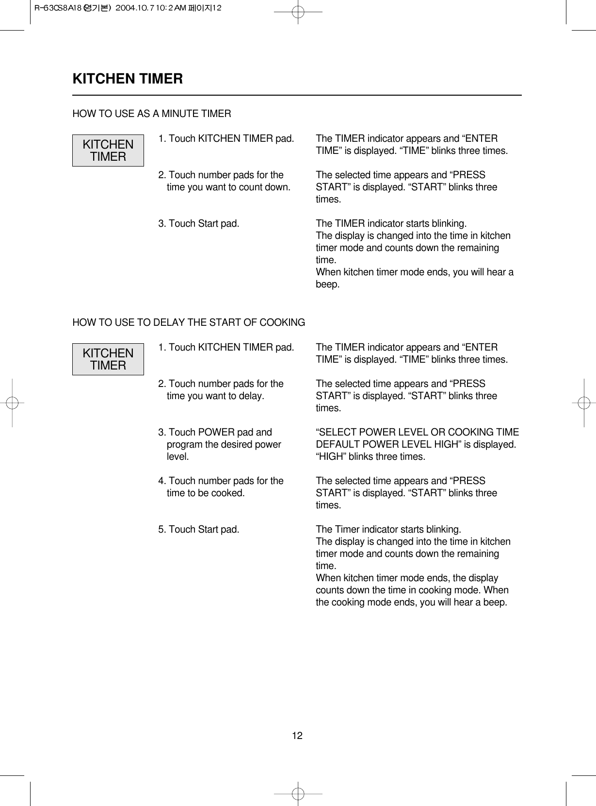 12KITCHEN TIMER1. Touch KITCHEN TIMER pad.2. Touch number pads for thetime you want to count down.3. Touch Start pad.The TIMER indicator appears and “ENTERTIME” is displayed. “TIME” blinks three times.The selected time appears and “PRESSSTART” is displayed. “START” blinks threetimes.The TIMER indicator starts blinking.The display is changed into the time in kitchentimer mode and counts down the remainingtime.When kitchen timer mode ends, you will hear abeep.KITCHENTIMERHOW TO USE AS A MINUTE TIMER1. Touch KITCHEN TIMER pad.2. Touch number pads for thetime you want to delay.3. Touch POWER pad andprogram the desired powerlevel.4. Touch number pads for thetime to be cooked.5. Touch Start pad.The TIMER indicator appears and “ENTERTIME” is displayed. “TIME” blinks three times.The selected time appears and “PRESSSTART” is displayed. “START” blinks threetimes.“SELECT POWER LEVEL OR COOKING TIMEDEFAULT POWER LEVEL HIGH” is displayed.“HIGH” blinks three times.The selected time appears and “PRESSSTART” is displayed. “START” blinks threetimes.The Timer indicator starts blinking.The display is changed into the time in kitchentimer mode and counts down the remainingtime.When kitchen timer mode ends, the displaycounts down the time in cooking mode. Whenthe cooking mode ends, you will hear a beep.KITCHENTIMERHOW TO USE TO DELAY THE START OF COOKING