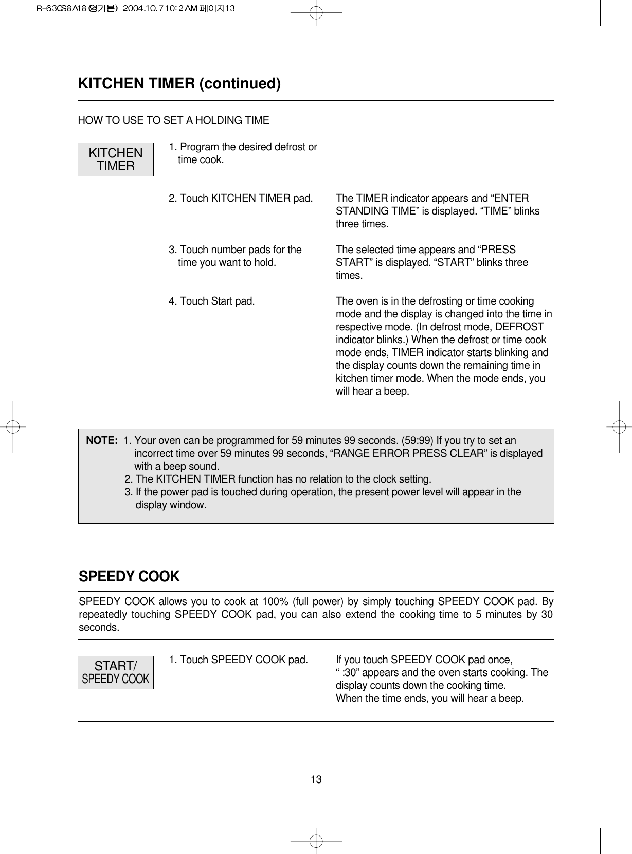 131. Program the desired defrost ortime cook.2. Touch KITCHEN TIMER pad.3. Touch number pads for thetime you want to hold.4. Touch Start pad.The TIMER indicator appears and “ENTERSTANDING TIME” is displayed. “TIME” blinksthree times.The selected time appears and “PRESSSTART” is displayed. “START” blinks threetimes.The oven is in the defrosting or time cookingmode and the display is changed into the time inrespective mode. (In defrost mode, DEFROSTindicator blinks.) When the defrost or time cookmode ends, TIMER indicator starts blinking andthe display counts down the remaining time inkitchen timer mode. When the mode ends, youwill hear a beep.KITCHENTIMERHOW TO USE TO SET A HOLDING TIMENOTE:  1. Your oven can be programmed for 59 minutes 99 seconds. (59:99) If you try to set anincorrect time over 59 minutes 99 seconds, “RANGE ERROR PRESS CLEAR” is displayedwith a beep sound.2. The KITCHEN TIMER function has no relation to the clock setting.3. If the power pad is touched during operation, the present power level will appear in thedisplay window.1. Touch SPEEDY COOK pad. If you touch SPEEDY COOK pad once, “ :30” appears and the oven starts cooking. Thedisplay counts down the cooking time.When the time ends, you will hear a beep.START/SPEEDY COOKSPEEDY COOKSPEEDY COOK allows you to cook at 100% (full power) by simply touching SPEEDY COOK pad. Byrepeatedly touching SPEEDY COOK pad, you can also extend the cooking time to 5 minutes by 30seconds.KITCHEN TIMER (continued)