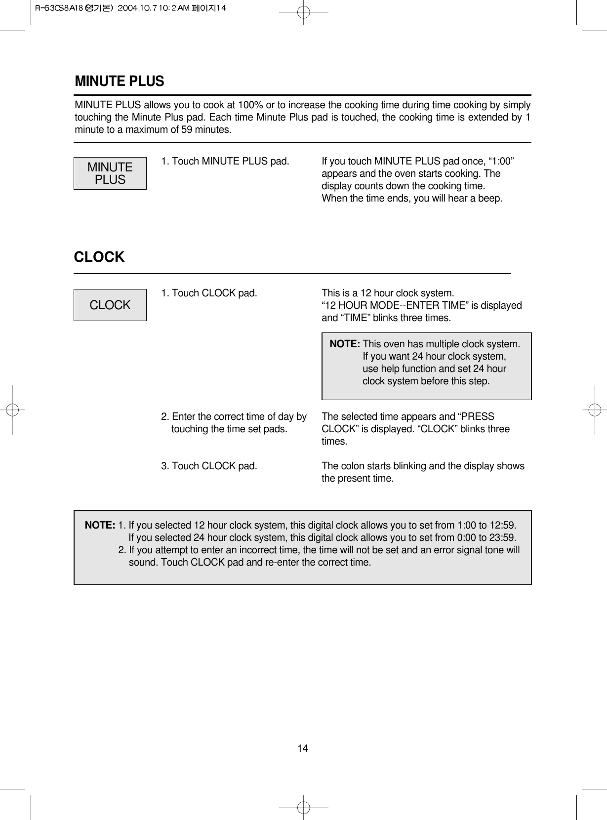 14MINUTE PLUSMINUTE PLUS allows you to cook at 100% or to increase the cooking time during time cooking by simplytouching the Minute Plus pad. Each time Minute Plus pad is touched, the cooking time is extended by 1minute to a maximum of 59 minutes.NOTE: 1. If you selected 12 hour clock system, this digital clock allows you to set from 1:00 to 12:59.If you selected 24 hour clock system, this digital clock allows you to set from 0:00 to 23:59.2. If you attempt to enter an incorrect time, the time will not be set and an error signal tone willsound. Touch CLOCK pad and re-enter the correct time.MINUTEPLUSIf you touch MINUTE PLUS pad once, “1:00”appears and the oven starts cooking. Thedisplay counts down the cooking time.When the time ends, you will hear a beep.1. Touch MINUTE PLUS pad.CLOCKThis is a 12 hour clock system.“12 HOUR MODE--ENTER TIME” is displayedand “TIME” blinks three times.The selected time appears and “PRESSCLOCK” is displayed. “CLOCK” blinks threetimes.The colon starts blinking and the display showsthe present time.1. Touch CLOCK pad.2. Enter the correct time of day bytouching the time set pads.3. Touch CLOCK pad.NOTE: This oven has multiple clock system.If you want 24 hour clock system,use help function and set 24 hourclock system before this step.CLOCK