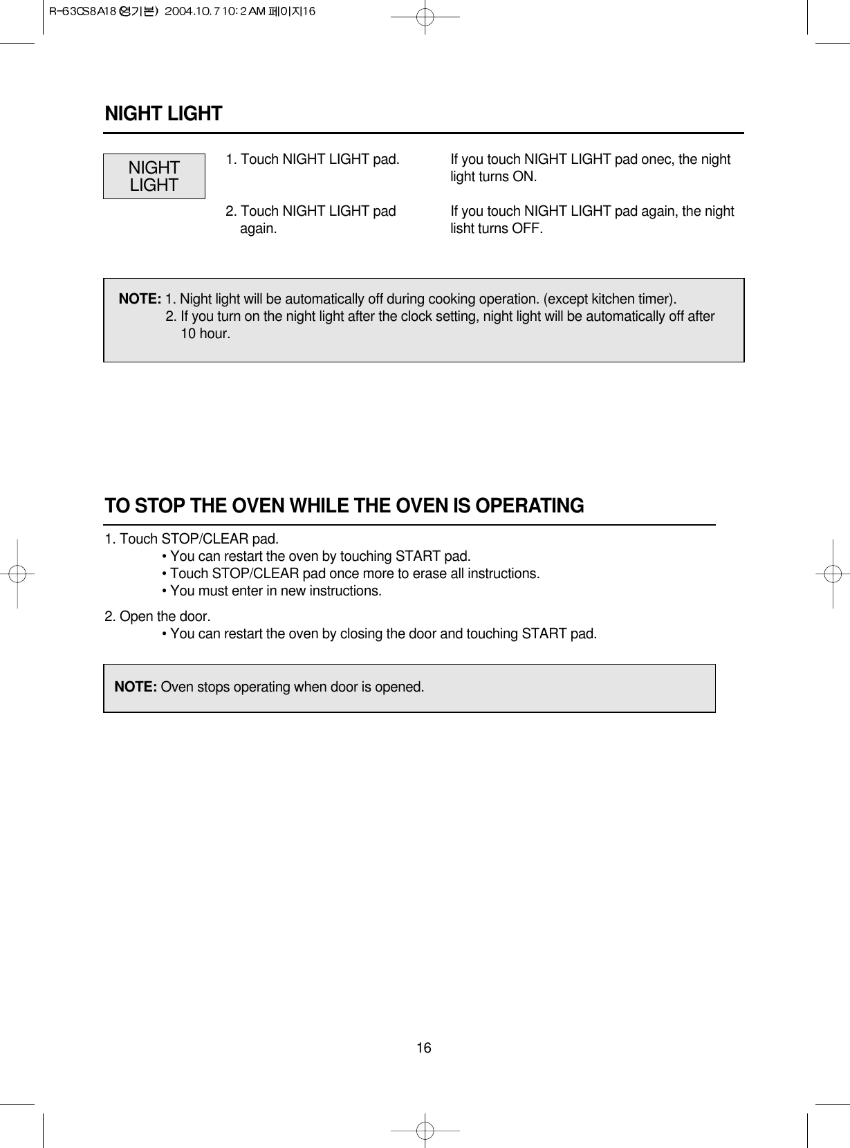 16TO STOP THE OVEN WHILE THE OVEN IS OPERATING1. Touch STOP/CLEAR pad.• You can restart the oven by touching START pad.• Touch STOP/CLEAR pad once more to erase all instructions.• You must enter in new instructions.2. Open the door.• You can restart the oven by closing the door and touching START pad.NOTE: Oven stops operating when door is opened.NIGHT LIGHTNIGHTLIGHTIf you touch NIGHT LIGHT pad onec, the nightlight turns ON.If you touch NIGHT LIGHT pad again, the nightlisht turns OFF.1. Touch NIGHT LIGHT pad.2. Touch NIGHT LIGHT padagain.NOTE: 1. Night light will be automatically off during cooking operation. (except kitchen timer).2. If you turn on the night light after the clock setting, night light will be automatically off after10 hour.