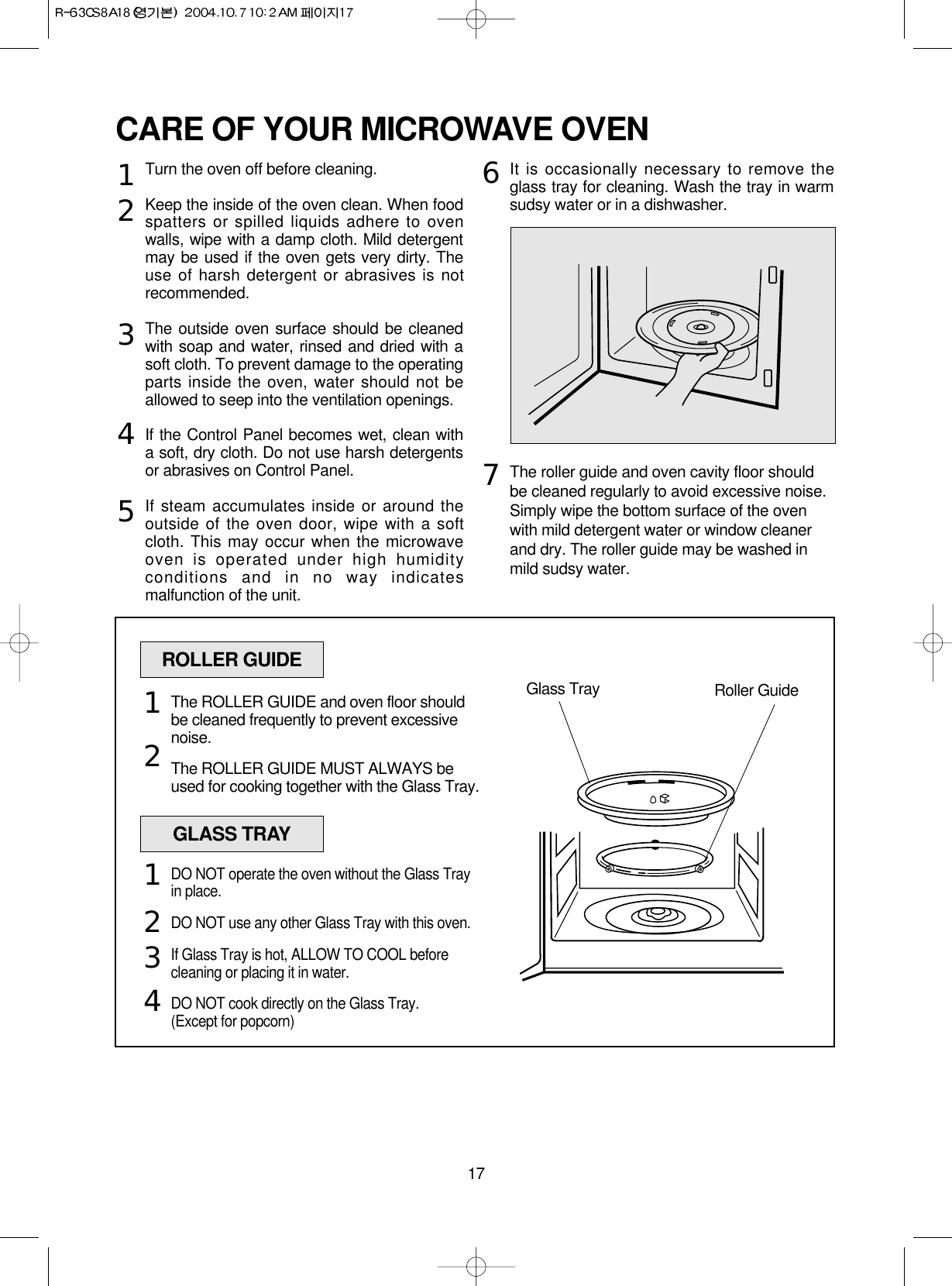 17CARE OF YOUR MICROWAVE OVENTurn the oven off before cleaning.Keep the inside of the oven clean. When foodspatters or spilled liquids adhere to ovenwalls, wipe with a damp cloth. Mild detergentmay be used if the oven gets very dirty. Theuse of harsh detergent or abrasives is notrecommended.The outside oven surface should be cleanedwith soap and water, rinsed and dried with asoft cloth. To prevent damage to the operatingparts inside the oven, water should not beallowed to seep into the ventilation openings.If the Control Panel becomes wet, clean witha soft, dry cloth. Do not use harsh detergentsor abrasives on Control Panel.If steam accumulates inside or around theoutside of the oven door, wipe with a softcloth. This may occur when the microwaveoven is operated under high humidityconditions and in no way indicatesmalfunction of the unit.It is occasionally necessary to remove theglass tray for cleaning. Wash the tray in warmsudsy water or in a dishwasher.The roller guide and oven cavity floor shouldbe cleaned regularly to avoid excessive noise. Simply wipe the bottom surface of the ovenwith mild detergent water or window cleanerand dry. The roller guide may be washed inmild sudsy water.1234567ROLLER GUIDEGlass Tray Roller GuideThe ROLLER GUIDE and oven floor shouldbe cleaned frequently to prevent excessivenoise.The ROLLER GUIDE MUST ALWAYS beused for cooking together with the Glass Tray.12GLASS TRAYDO NOT operate the oven without the Glass Trayin place.DO NOT use any other Glass Tray with this oven.If Glass Tray is hot, ALLOW TO COOL beforecleaning or placing it in water.DO NOT cook directly on the Glass Tray.(Except for popcorn)1234