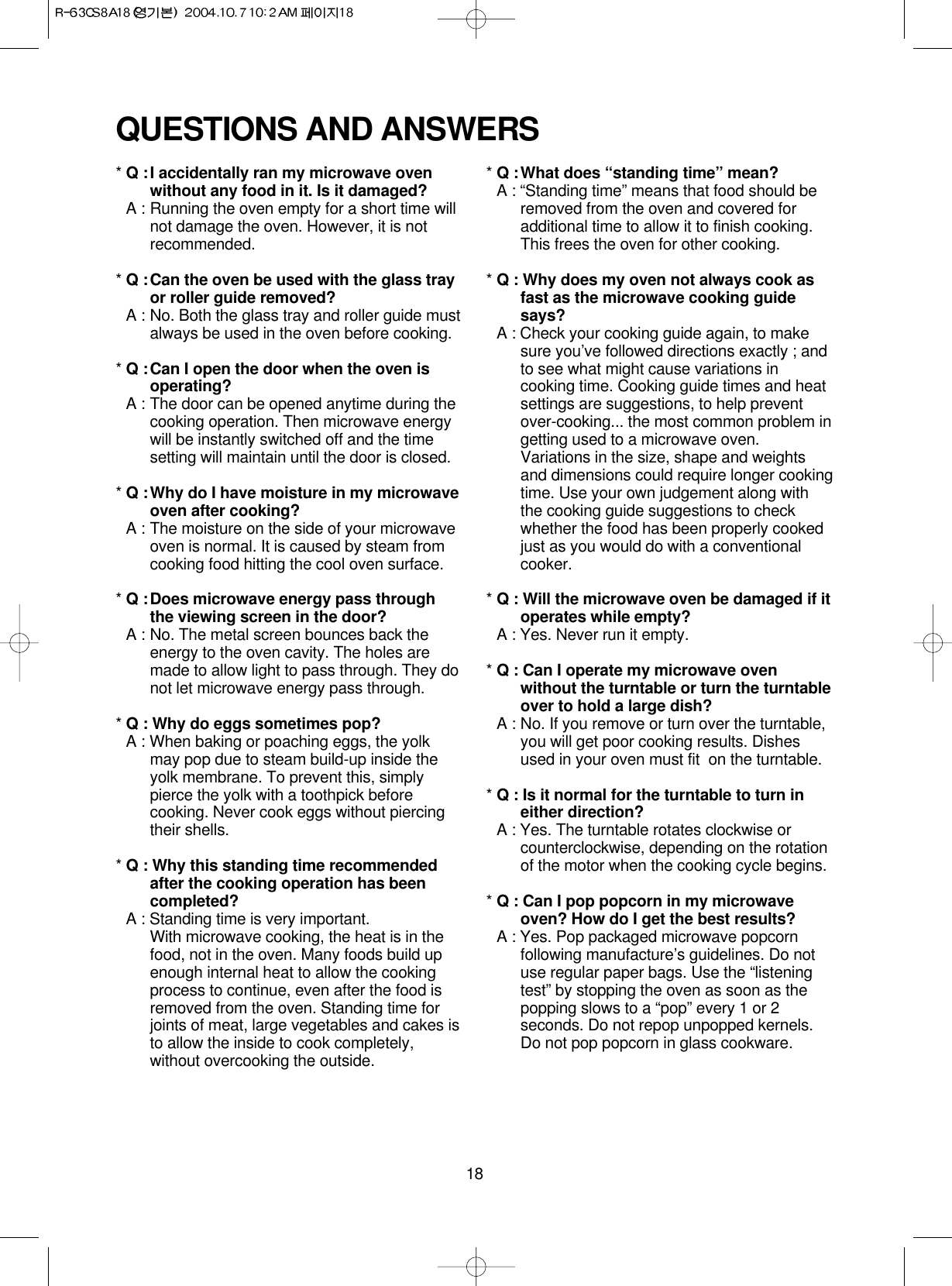 18* Q :I accidentally ran my microwave ovenwithout any food in it. Is it damaged?* A : Running the oven empty for a short time willnot damage the oven. However, it is notrecommended.* Q :Can the oven be used with the glass trayor roller guide removed?* A : No. Both the glass tray and roller guide mustalways be used in the oven before cooking.* Q :Can I open the door when the oven isoperating?* A : The door can be opened anytime during thecooking operation. Then microwave energywill be instantly switched off and the timesetting will maintain until the door is closed.* Q :Why do I have moisture in my microwaveoven after cooking?* A : The moisture on the side of your microwaveoven is normal. It is caused by steam fromcooking food hitting the cool oven surface.* Q :Does microwave energy pass throughthe viewing screen in the door?* A : No. The metal screen bounces back theenergy to the oven cavity. The holes aremade to allow light to pass through. They donot let microwave energy pass through.* Q : Why do eggs sometimes pop?* A : When baking or poaching eggs, the yolkmay pop due to steam build-up inside theyolk membrane. To prevent this, simplypierce the yolk with a toothpick beforecooking. Never cook eggs without piercingtheir shells.* Q : Why this standing time recommendedafter the cooking operation has beencompleted?* A : Standing time is very important.With microwave cooking, the heat is in thefood, not in the oven. Many foods build upenough internal heat to allow the cookingprocess to continue, even after the food isremoved from the oven. Standing time forjoints of meat, large vegetables and cakes isto allow the inside to cook completely,without overcooking the outside.* Q :What does “standing time” mean?* A : “Standing time” means that food should beremoved from the oven and covered foradditional time to allow it to finish cooking.This frees the oven for other cooking.* Q : Why does my oven not always cook asfast as the microwave cooking guidesays?* A : Check your cooking guide again, to makesure you’ve followed directions exactly ; andto see what might cause variations incooking time. Cooking guide times and heatsettings are suggestions, to help preventover-cooking... the most common problem ingetting used to a microwave oven.Variations in the size, shape and weightsand dimensions could require longer cookingtime. Use your own judgement along withthe cooking guide suggestions to checkwhether the food has been properly cookedjust as you would do with a conventionalcooker.* Q : Will the microwave oven be damaged if itoperates while empty?* A : Yes. Never run it empty.* Q : Can I operate my microwave ovenwithout the turntable or turn the turntableover to hold a large dish?* A : No. If you remove or turn over the turntable,you will get poor cooking results. Dishesused in your oven must fit  on the turntable.* Q : Is it normal for the turntable to turn ineither direction?* A : Yes. The turntable rotates clockwise orcounterclockwise, depending on the rotationof the motor when the cooking cycle begins.* Q : Can I pop popcorn in my microwaveoven? How do I get the best results?* A : Yes. Pop packaged microwave popcornfollowing manufacture’s guidelines. Do notuse regular paper bags. Use the “listeningtest” by stopping the oven as soon as thepopping slows to a “pop” every 1 or 2seconds. Do not repop unpopped kernels.Do not pop popcorn in glass cookware.QUESTIONS AND ANSWERS