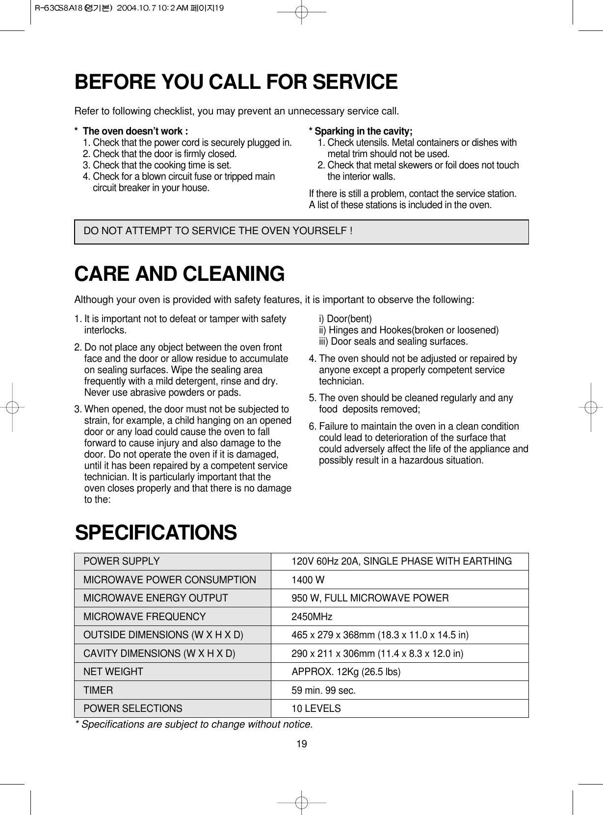 19POWER SUPPLY  120V 60Hz 20A, SINGLE PHASE WITH EARTHINGMICROWAVE POWER CONSUMPTION 1400 WMICROWAVE ENERGY OUTPUT 950 W, FULL MICROWAVE POWERMICROWAVE FREQUENCY 2450MHzOUTSIDE DIMENSIONS (W X H X D) 465 x 279 x 368mm (18.3 x 11.0 x 14.5 in)CAVITY DIMENSIONS (W X H X D) 290 x 211 x 306mm (11.4 x 8.3 x 12.0 in)NET WEIGHT APPROX. 12Kg (26.5 lbs)TIMER 59 min. 99 sec.POWER SELECTIONS 10 LEVELS* Specifications are subject to change without notice.SPECIFICATIONSCARE AND CLEANINGAlthough your oven is provided with safety features, it is important to observe the following:1. It is important not to defeat or tamper with safetyinterlocks.2. Do not place any object between the oven frontface and the door or allow residue to accumulateon sealing surfaces. Wipe the sealing areafrequently with a mild detergent, rinse and dry.Never use abrasive powders or pads.3. When opened, the door must not be subjected tostrain, for example, a child hanging on an openeddoor or any load could cause the oven to fallforward to cause injury and also damage to thedoor. Do not operate the oven if it is damaged,until it has been repaired by a competent servicetechnician. It is particularly important that theoven closes properly and that there is no damageto the:i) Door(bent)ii) Hinges and Hookes(broken or loosened)iii) Door seals and sealing surfaces.4. The oven should not be adjusted or repaired byanyone except a properly competent servicetechnician.5. The oven should be cleaned regularly and anyfood  deposits removed;6. Failure to maintain the oven in a clean conditioncould lead to deterioration of the surface thatcould adversely affect the life of the appliance andpossibly result in a hazardous situation.BEFORE YOU CALL FOR SERVICERefer to following checklist, you may prevent an unnecessary service call.* The oven doesn’t work :1. Check that the power cord is securely plugged in.2. Check that the door is firmly closed.3. Check that the cooking time is set.4. Check for a blown circuit fuse or tripped maincircuit breaker in your house.* Sparking in the cavity;1. Check utensils. Metal containers or dishes withmetal trim should not be used.2. Check that metal skewers or foil does not touchthe interior walls.If there is still a problem, contact the service station.A list of these stations is included in the oven.DO NOT ATTEMPT TO SERVICE THE OVEN YOURSELF !
