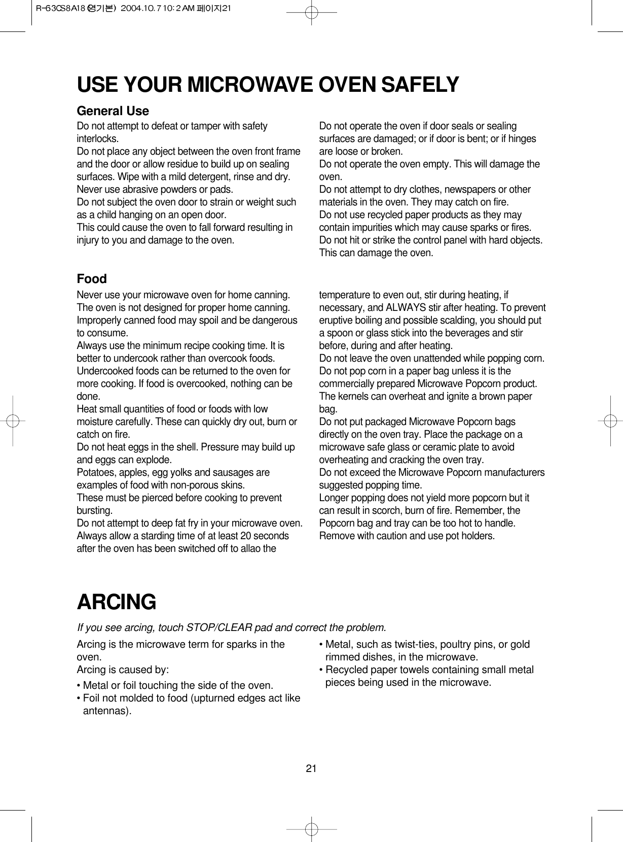 21USE YOUR MICROWAVE OVEN SAFELYGeneral UseDo not attempt to defeat or tamper with safetyinterlocks.Do not place any object between the oven front frameand the door or allow residue to build up on sealingsurfaces. Wipe with a mild detergent, rinse and dry.Never use abrasive powders or pads.Do not subject the oven door to strain or weight suchas a child hanging on an open door.This could cause the oven to fall forward resulting ininjury to you and damage to the oven.Do not operate the oven if door seals or sealingsurfaces are damaged; or if door is bent; or if hingesare loose or broken.Do not operate the oven empty. This will damage theoven.Do not attempt to dry clothes, newspapers or othermaterials in the oven. They may catch on fire.Do not use recycled paper products as they maycontain impurities which may cause sparks or fires.Do not hit or strike the control panel with hard objects.This can damage the oven.FoodNever use your microwave oven for home canning.The oven is not designed for proper home canning.Improperly canned food may spoil and be dangerousto consume.Always use the minimum recipe cooking time. It isbetter to undercook rather than overcook foods. Undercooked foods can be returned to the oven formore cooking. If food is overcooked, nothing can bedone.Heat small quantities of food or foods with lowmoisture carefully. These can quickly dry out, burn orcatch on fire.Do not heat eggs in the shell. Pressure may build upand eggs can explode.Potatoes, apples, egg yolks and sausages areexamples of food with non-porous skins.These must be pierced before cooking to preventbursting.Do not attempt to deep fat fry in your microwave oven.Always allow a starding time of at least 20 secondsafter the oven has been switched off to allao thetemperature to even out, stir during heating, ifnecessary, and ALWAYS stir after heating. To preventeruptive boiling and possible scalding, you should puta spoon or glass stick into the beverages and stirbefore, during and after heating.Do not leave the oven unattended while popping corn.Do not pop corn in a paper bag unless it is thecommercially prepared Microwave Popcorn product.The kernels can overheat and ignite a brown paperbag.Do not put packaged Microwave Popcorn bagsdirectly on the oven tray. Place the package on amicrowave safe glass or ceramic plate to avoidoverheating and cracking the oven tray.Do not exceed the Microwave Popcorn manufacturerssuggested popping time. Longer popping does not yield more popcorn but itcan result in scorch, burn of fire. Remember, thePopcorn bag and tray can be too hot to handle.Remove with caution and use pot holders.ARCINGIf you see arcing, touch STOP/CLEAR pad and correct the problem.Arcing is the microwave term for sparks in theoven.Arcing is caused by:• Metal or foil touching the side of the oven.• Foil not molded to food (upturned edges act likeantennas).• Metal, such as twist-ties, poultry pins, or goldrimmed dishes, in the microwave.• Recycled paper towels containing small metalpieces being used in the microwave.