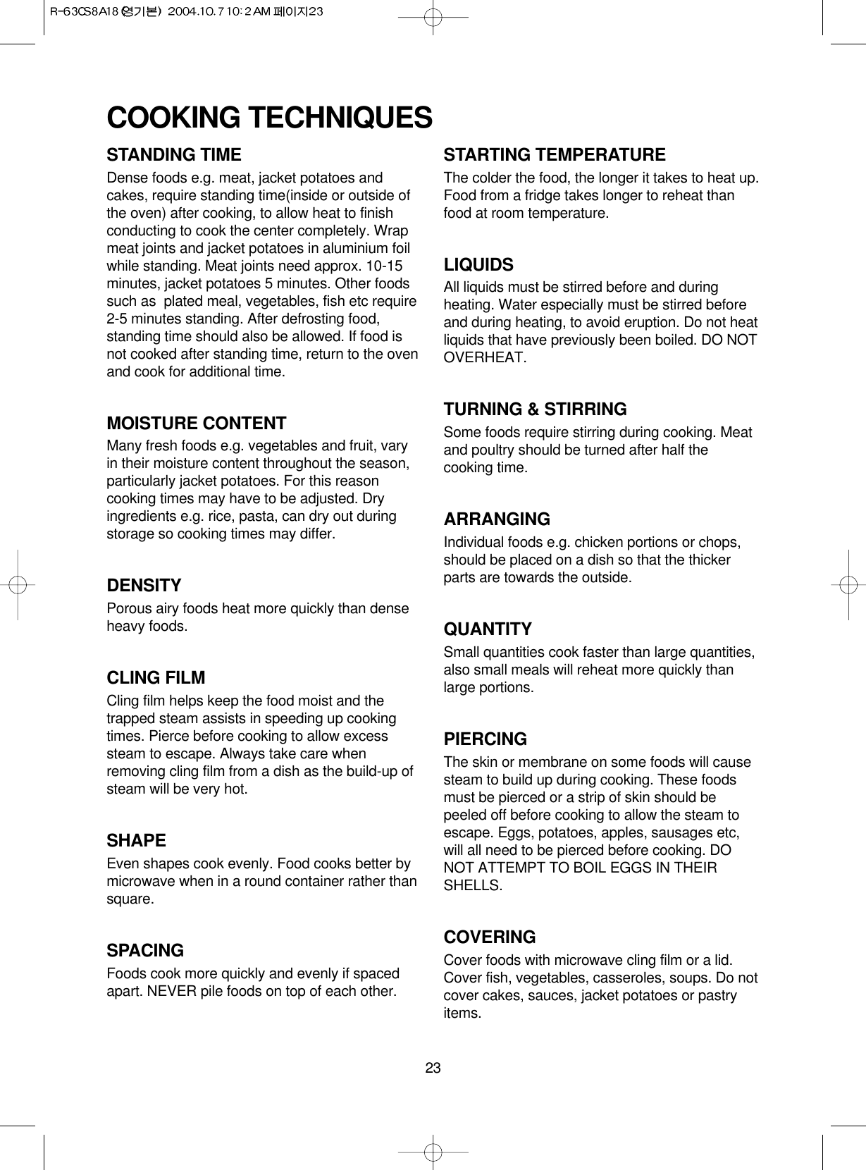 23STANDING TIMEDense foods e.g. meat, jacket potatoes andcakes, require standing time(inside or outside ofthe oven) after cooking, to allow heat to finishconducting to cook the center completely. Wrapmeat joints and jacket potatoes in aluminium foilwhile standing. Meat joints need approx. 10-15minutes, jacket potatoes 5 minutes. Other foodssuch as  plated meal, vegetables, fish etc require2-5 minutes standing. After defrosting food,standing time should also be allowed. If food isnot cooked after standing time, return to the ovenand cook for additional time.MOISTURE CONTENTMany fresh foods e.g. vegetables and fruit, varyin their moisture content throughout the season,particularly jacket potatoes. For this reasoncooking times may have to be adjusted. Dryingredients e.g. rice, pasta, can dry out duringstorage so cooking times may differ.DENSITYPorous airy foods heat more quickly than denseheavy foods.CLING FILMCling film helps keep the food moist and thetrapped steam assists in speeding up cookingtimes. Pierce before cooking to allow excesssteam to escape. Always take care whenremoving cling film from a dish as the build-up ofsteam will be very hot.SHAPEEven shapes cook evenly. Food cooks better bymicrowave when in a round container rather thansquare.SPACINGFoods cook more quickly and evenly if spacedapart. NEVER pile foods on top of each other.STARTING TEMPERATUREThe colder the food, the longer it takes to heat up.Food from a fridge takes longer to reheat thanfood at room temperature.LIQUIDSAll liquids must be stirred before and duringheating. Water especially must be stirred beforeand during heating, to avoid eruption. Do not heatliquids that have previously been boiled. DO NOTOVERHEAT.TURNING &amp; STIRRINGSome foods require stirring during cooking. Meatand poultry should be turned after half thecooking time.ARRANGINGIndividual foods e.g. chicken portions or chops,should be placed on a dish so that the thickerparts are towards the outside.QUANTITYSmall quantities cook faster than large quantities,also small meals will reheat more quickly thanlarge portions.PIERCINGThe skin or membrane on some foods will causesteam to build up during cooking. These foodsmust be pierced or a strip of skin should bepeeled off before cooking to allow the steam toescape. Eggs, potatoes, apples, sausages etc,will all need to be pierced before cooking. DONOT ATTEMPT TO BOIL EGGS IN THEIRSHELLS.COVERINGCover foods with microwave cling film or a lid.Cover fish, vegetables, casseroles, soups. Do notcover cakes, sauces, jacket potatoes or pastryitems.COOKING TECHNIQUES