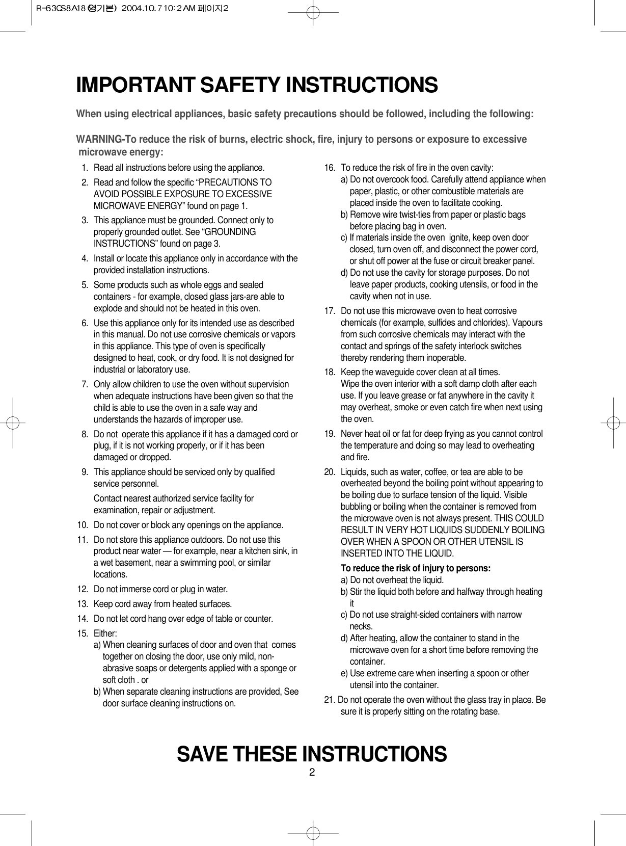 2IMPORTANT SAFETY INSTRUCTIONSWhen using electrical appliances, basic safety precautions should be followed, including the following:WARNING-To reduce the risk of burns, electric shock, fire, injury to persons or exposure to excessive microwave energy:11. Read all instructions before using the appliance.12. Read and follow the specific “PRECAUTIONS TOAVOID POSSIBLE EXPOSURE TO EXCESSIVEMICROWAVE ENERGY” found on page 1.13. This appliance must be grounded. Connect only toproperly grounded outlet. See “GROUNDINGINSTRUCTIONS” found on page 3.14. Install or locate this appliance only in accordance with theprovided installation instructions.15. Some products such as whole eggs and sealedcontainers - for example, closed glass jars-are able toexplode and should not be heated in this oven.16. Use this appliance only for its intended use as describedin this manual. Do not use corrosive chemicals or vaporsin this appliance. This type of oven is specificallydesigned to heat, cook, or dry food. It is not designed forindustrial or laboratory use.17. Only allow children to use the oven without supervisionwhen adequate instructions have been given so that thechild is able to use the oven in a safe way andunderstands the hazards of improper use. 18. Do not  operate this appliance if it has a damaged cord orplug, if it is not working properly, or if it has beendamaged or dropped.19. This appliance should be serviced only by qualifiedservice personnel. Contact nearest authorized service facility forexamination, repair or adjustment.10. Do not cover or block any openings on the appliance. 11. Do not store this appliance outdoors. Do not use thisproduct near water — for example, near a kitchen sink, ina wet basement, near a swimming pool, or similarlocations.12. Do not immerse cord or plug in water.13. Keep cord away from heated surfaces.14. Do not let cord hang over edge of table or counter.15. Either:a) When cleaning surfaces of door and oven that  comestogether on closing the door, use only mild, non-abrasive soaps or detergents applied with a sponge orsoft cloth . orb) When separate cleaning instructions are provided, Seedoor surface cleaning instructions on.16. To reduce the risk of fire in the oven cavity:a) Do not overcook food. Carefully attend appliance whenpaper, plastic, or other combustible materials areplaced inside the oven to facilitate cooking.b) Remove wire twist-ties from paper or plastic bagsbefore placing bag in oven.c) If materials inside the oven  ignite, keep oven doorclosed, turn oven off, and disconnect the power cord,or shut off power at the fuse or circuit breaker panel.d) Do not use the cavity for storage purposes. Do notleave paper products, cooking utensils, or food in thecavity when not in use.17. Do not use this microwave oven to heat corrosivechemicals (for example, sulfides and chlorides). Vapoursfrom such corrosive chemicals may interact with thecontact and springs of the safety interlock switchesthereby rendering them inoperable.18. Keep the waveguide cover clean at all times.Wipe the oven interior with a soft damp cloth after eachuse. If you leave grease or fat anywhere in the cavity itmay overheat, smoke or even catch fire when next usingthe oven.19.  Never heat oil or fat for deep frying as you cannot controlthe temperature and doing so may lead to overheatingand fire.20.  Liquids, such as water, coffee, or tea are able to beoverheated beyond the boiling point without appearing tobe boiling due to surface tension of the liquid. Visiblebubbling or boiling when the container is removed fromthe microwave oven is not always present. THIS COULDRESULT IN VERY HOT LIQUIDS SUDDENLY BOILINGOVER WHEN A SPOON OR OTHER UTENSIL ISINSERTED INTO THE LIQUID. To reduce the risk of injury to persons:a) Do not overheat the liquid.b) Stir the liquid both before and halfway through heatingitc) Do not use straight-sided containers with narrownecks.d) After heating, allow the container to stand in themicrowave oven for a short time before removing thecontainer.e) Use extreme care when inserting a spoon or otherutensil into the container.21. Do not operate the oven without the glass tray in place. Besure it is properly sitting on the rotating base.SAVE THESE INSTRUCTIONS