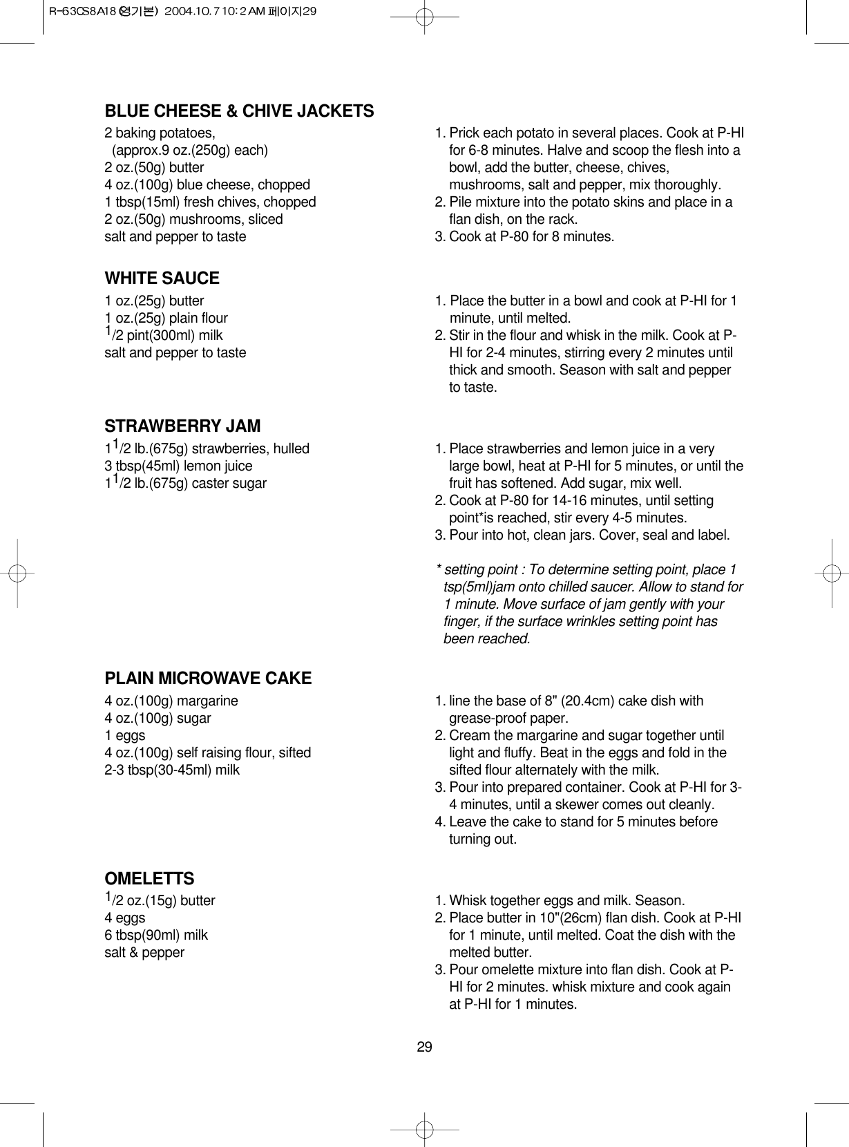 29BLUE CHEESE &amp; CHIVE JACKETS2 baking potatoes, (approx.9 oz.(250g) each)2 oz.(50g) butter4 oz.(100g) blue cheese, chopped1 tbsp(15ml) fresh chives, chopped2 oz.(50g) mushrooms, slicedsalt and pepper to taste1. Prick each potato in several places. Cook at P-HIfor 6-8 minutes. Halve and scoop the flesh into abowl, add the butter, cheese, chives,mushrooms, salt and pepper, mix thoroughly.2. Pile mixture into the potato skins and place in aflan dish, on the rack.3. Cook at P-80 for 8 minutes.WHITE SAUCE1 oz.(25g) butter1 oz.(25g) plain flour1/2 pint(300ml) milksalt and pepper to taste1. Place the butter in a bowl and cook at P-HI for 1minute, until melted.2. Stir in the flour and whisk in the milk. Cook at P-HI for 2-4 minutes, stirring every 2 minutes untilthick and smooth. Season with salt and pepperto taste.STRAWBERRY JAM11/2 lb.(675g) strawberries, hulled3 tbsp(45ml) lemon juice11/2 lb.(675g) caster sugar1. Place strawberries and lemon juice in a verylarge bowl, heat at P-HI for 5 minutes, or until thefruit has softened. Add sugar, mix well.2. Cook at P-80 for 14-16 minutes, until settingpoint*is reached, stir every 4-5 minutes.3. Pour into hot, clean jars. Cover, seal and label.* setting point : To determine setting point, place 1tsp(5ml)jam onto chilled saucer. Allow to stand for1 minute. Move surface of jam gently with yourfinger, if the surface wrinkles setting point hasbeen reached.PLAIN MICROWAVE CAKE4 oz.(100g) margarine4 oz.(100g) sugar1 eggs4 oz.(100g) self raising flour, sifted2-3 tbsp(30-45ml) milk1. line the base of 8&quot; (20.4cm) cake dish withgrease-proof paper.2. Cream the margarine and sugar together untillight and fluffy. Beat in the eggs and fold in thesifted flour alternately with the milk.3. Pour into prepared container. Cook at P-HI for 3-4 minutes, until a skewer comes out cleanly.4. Leave the cake to stand for 5 minutes beforeturning out.OMELETTS1/2 oz.(15g) butter4 eggs6 tbsp(90ml) milksalt &amp; pepper1. Whisk together eggs and milk. Season.2. Place butter in 10&quot;(26cm) flan dish. Cook at P-HIfor 1 minute, until melted. Coat the dish with themelted butter.3. Pour omelette mixture into flan dish. Cook at P-HI for 2 minutes. whisk mixture and cook againat P-HI for 1 minutes.