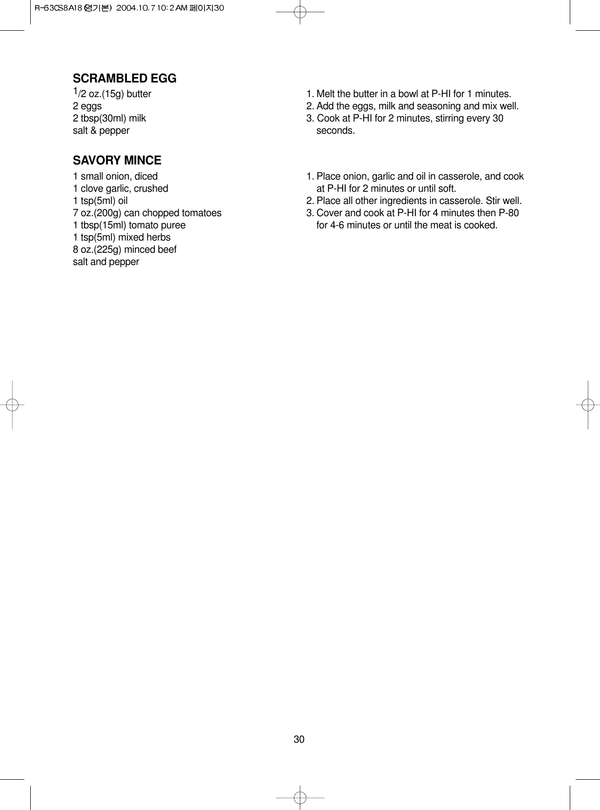 30SCRAMBLED EGG1/2 oz.(15g) butter2 eggs2 tbsp(30ml) milksalt &amp; pepper1. Melt the butter in a bowl at P-HI for 1 minutes.2. Add the eggs, milk and seasoning and mix well.3. Cook at P-HI for 2 minutes, stirring every 30seconds.SAVORY MINCE1 small onion, diced1 clove garlic, crushed1 tsp(5ml) oil7 oz.(200g) can chopped tomatoes1 tbsp(15ml) tomato puree1 tsp(5ml) mixed herbs8 oz.(225g) minced beefsalt and pepper1. Place onion, garlic and oil in casserole, and cookat P-HI for 2 minutes or until soft.2. Place all other ingredients in casserole. Stir well.3. Cover and cook at P-HI for 4 minutes then P-80for 4-6 minutes or until the meat is cooked.