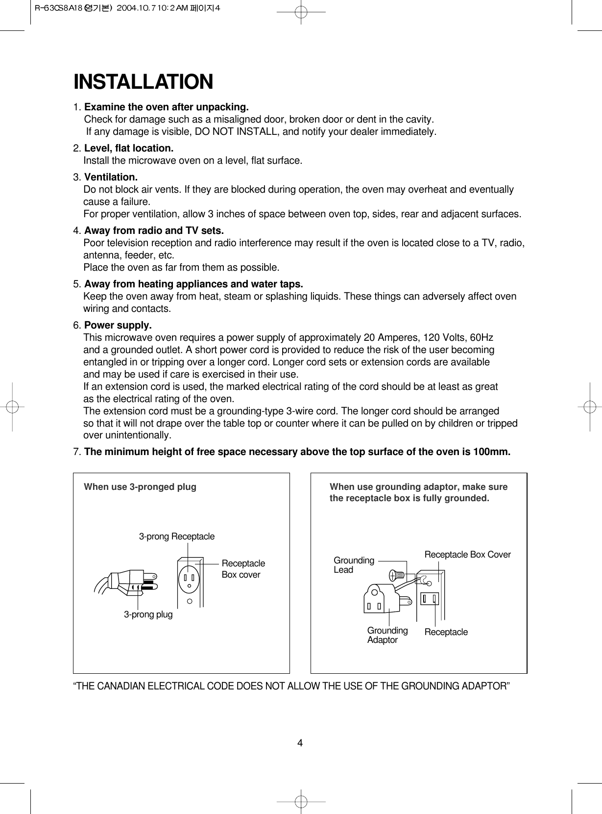 4INSTALLATION1. Examine the oven after unpacking.Check for damage such as a misaligned door, broken door or dent in the cavity. If any damage is visible, DO NOT INSTALL, and notify your dealer immediately.2. Level, flat location.Install the microwave oven on a level, flat surface.3. Ventilation.Do not block air vents. If they are blocked during operation, the oven may overheat and eventuallycause a failure. For proper ventilation, allow 3 inches of space between oven top, sides, rear and adjacent surfaces.4. Away from radio and TV sets.Poor television reception and radio interference may result if the oven is located close to a TV, radio,antenna, feeder, etc.  Place the oven as far from them as possible.5. Away from heating appliances and water taps.Keep the oven away from heat, steam or splashing liquids. These things can adversely affect ovenwiring and contacts.6. Power supply.This microwave oven requires a power supply of approximately 20 Amperes, 120 Volts, 60Hz and a grounded outlet. A short power cord is provided to reduce the risk of the user becomingentangled in or tripping over a longer cord. Longer cord sets or extension cords are availableand may be used if care is exercised in their use.If an extension cord is used, the marked electrical rating of the cord should be at least as great as the electrical rating of the oven.The extension cord must be a grounding-type 3-wire cord. The longer cord should be arranged so that it will not drape over the table top or counter where it can be pulled on by children or trippedover unintentionally.7. The minimum height of free space necessary above the top surface of the oven is 100mm.When use 3-pronged plug 3-prong ReceptacleReceptacleBox cover3-prong plugWhen use grounding adaptor, make surethe receptacle box is fully grounded.Receptacle Box CoverReceptacle GroundingLeadGroundingAdaptor“THE CANADIAN ELECTRICAL CODE DOES NOT ALLOW THE USE OF THE GROUNDING ADAPTOR”