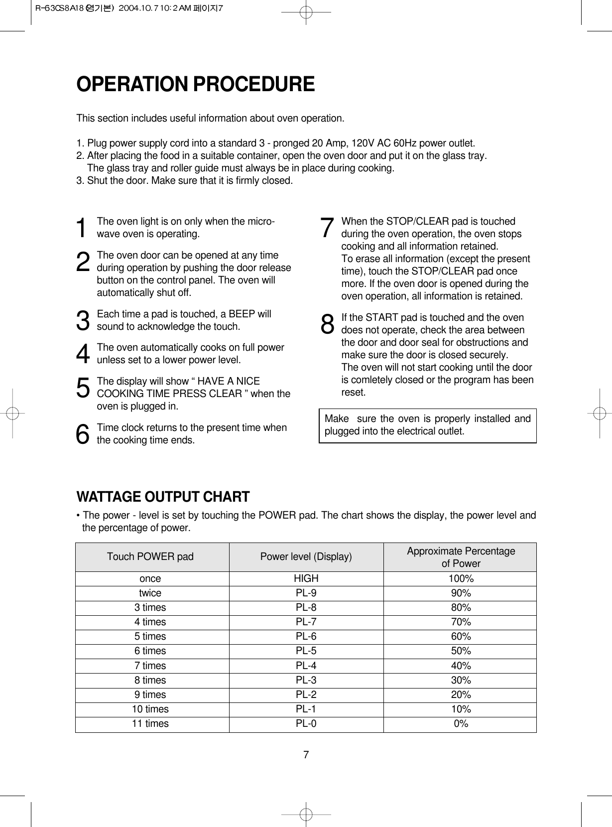 7WATTAGE OUTPUT CHART• The power - level is set by touching the POWER pad. The chart shows the display, the power level andthe percentage of power.OPERATION PROCEDUREThis section includes useful information about oven operation.1. Plug power supply cord into a standard 3 - pronged 20 Amp, 120V AC 60Hz power outlet.2. After placing the food in a suitable container, open the oven door and put it on the glass tray.2. The glass tray and roller guide must always be in place during cooking.3. Shut the door. Make sure that it is firmly closed.1The oven light is on only when the micro-wave oven is operating.2The oven door can be opened at any timeduring operation by pushing the door releasebutton on the control panel. The oven willautomatically shut off.3Each time a pad is touched, a BEEP willsound to acknowledge the touch.4The oven automatically cooks on full powerunless set to a lower power level.5The display will show “ HAVE A NICECOOKING TIME PRESS CLEAR ” when theoven is plugged in.6Time clock returns to the present time whenthe cooking time ends.7When the STOP/CLEAR pad is touchedduring the oven operation, the oven stopscooking and all information retained.To erase all information (except the presenttime), touch the STOP/CLEAR pad oncemore. If the oven door is opened during theoven operation, all information is retained.8If the START pad is touched and the ovendoes not operate, check the area betweenthe door and door seal for obstructions andmake sure the door is closed securely.The oven will not start cooking until the dooris comletely closed or the program has beenreset.Make  sure the oven is properly installed andplugged into the electrical outlet.Touch POWER pad Power level (Display) Approximate Percentageof Poweronce HIGH 100%twice PL-9 90%3 times PL-8 80%4 times PL-7 70%5 times PL-6 60%6 times PL-5 50%7 times PL-4 40%8 times PL-3 30%9 times PL-2 20%10 times PL-1 10%11 times PL-0 0%