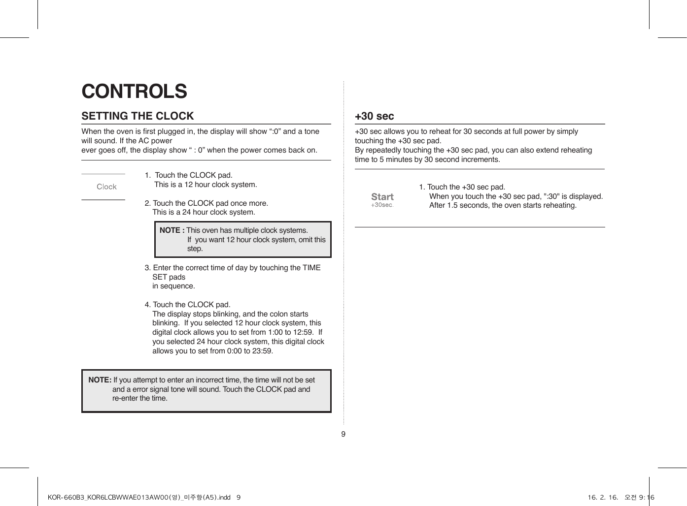 9CONTROLSSETTING THE CLOCKWhen the oven is first plugged in, the display will show “:0” and a tone will sound. If the AC power ever goes off, the display show “ : 0” when the power comes back on.1.  Touch the CLOCK pad.                    This is a 12 hour clock system.2. Touch the CLOCK pad once more.  This is a 24 hour clock system.3. Enter the correct time of day by touching the TIME SET pads   in sequence.4. Touch the CLOCK pad.  The display stops blinking, and the colon starts blinking.  If you selected 12 hour clock system, this digital clock allows you to set from 1:00 to 12:59.  If you selected 24 hour clock system, this digital clock allows you to set from 0:00 to 23:59.NOTE: If you attempt to enter an incorrect time, the time will not be set and a error signal tone will sound. Touch the CLOCK pad and re-enter the time.NOTE : This oven has multiple clock systems.  If  you want 12 hour clock system, omit this step.+30 sec+30 sec allows you to reheat for 30 seconds at full power by simply touching the +30 sec pad.By repeatedly touching the +30 sec pad, you can also extend reheating time to 5 minutes by 30 second increments.1. Touch the +30 sec pad.  When you touch the +30 sec pad, &quot;:30&quot; is displayed.  After 1.5 seconds, the oven starts reheating.KOR-660B3_KOR6LCBWWAE013AW00(영)_미주향(A5).indd   9 16. 2. 16.   오전 9:16