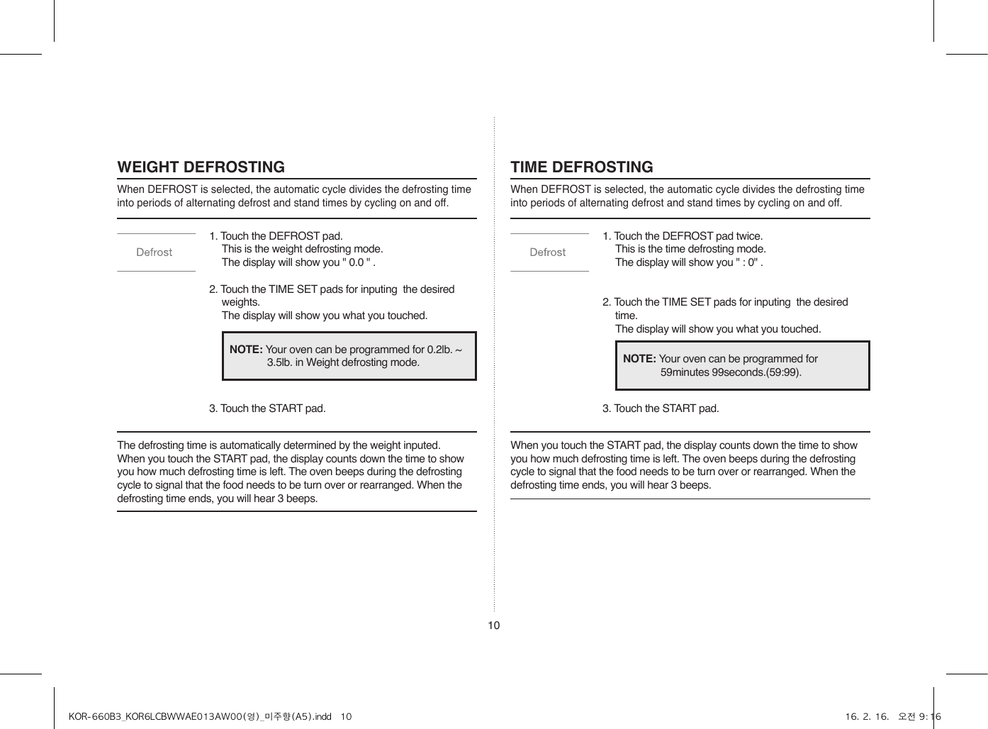 10WEIGHT DEFROSTINGWhen DEFROST is selected, the automatic cycle divides the defrosting time into periods of alternating defrost and stand times by cycling on and off.TIME DEFROSTINGWhen DEFROST is selected, the automatic cycle divides the defrosting time into periods of alternating defrost and stand times by cycling on and off.1. Touch the DEFROST pad.  This is the weight defrosting mode.  The display will show you &quot; 0.0 &quot; .2. Touch the TIME SET pads for inputing  the desired weights.  The display will show you what you touched.3. Touch the START pad.1. Touch the DEFROST pad twice. This is the time defrosting mode.  The display will show you &quot; : 0&quot; .2. Touch the TIME SET pads for inputing  the desired time.  The display will show you what you touched.3. Touch the START pad.The defrosting time is automatically determined by the weight inputed.When you touch the START pad, the display counts down the time to show you how much defrosting time is left. The oven beeps during the defrosting cycle to signal that the food needs to be turn over or rearranged. When the defrosting time ends, you will hear 3 beeps.When you touch the START pad, the display counts down the time to show you how much defrosting time is left. The oven beeps during the defrosting cycle to signal that the food needs to be turn over or rearranged. When the defrosting time ends, you will hear 3 beeps.NOTE: Your oven can be programmed for 0.2lb. ~ 3.5lb. in Weight defrosting mode. NOTE: Your oven can be programmed for 59minutes 99seconds.(59:99).KOR-660B3_KOR6LCBWWAE013AW00(영)_미주향(A5).indd   10 16. 2. 16.   오전 9:16