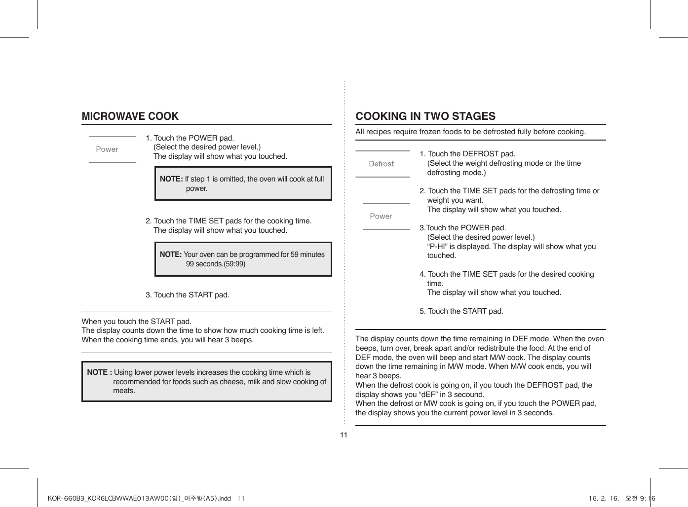 111. Touch the DEFROST pad.  (Select the weight defrosting mode or the time defrosting mode.)2. Touch the TIME SET pads for the defrosting time or weight you want.  The display will show what you touched.3.Touch the POWER pad.  (Select the desired power level.)  “P-HI” is displayed. The display will show what you touched.4. Touch the TIME SET pads for the desired cooking time.  The display will show what you touched.5. Touch the START pad.COOKING IN TWO STAGESAll recipes require frozen foods to be defrosted fully before cooking.MICROWAVE COOK1. Touch the POWER pad.  (Select the desired power level.)  The display will show what you touched.2. Touch the TIME SET pads for the cooking time.  The display will show what you touched.3. Touch the START pad.When you touch the START pad. The display counts down the time to show how much cooking time is left. When the cooking time ends, you will hear 3 beeps. The display counts down the time remaining in DEF mode. When the oven beeps, turn over, break apart and/or redistribute the food. At the end of DEF mode, the oven will beep and start M/W cook. The display counts down the time remaining in M/W mode. When M/W cook ends, you will hear 3 beeps.When the defrost cook is going on, if you touch the DEFROST pad, the display shows you “dEF” in 3 secound.When the defrost or MW cook is going on, if you touch the POWER pad, the display shows you the current power level in 3 seconds.NOTE: If step 1 is omitted, the oven will cook at full power.NOTE: Your oven can be programmed for 59 minutes 99 seconds.(59:99)NOTE : Using lower power levels increases the cooking time which is recommended for foods such as cheese, milk and slow cooking of meats.KOR-660B3_KOR6LCBWWAE013AW00(영)_미주향(A5).indd   11 16. 2. 16.   오전 9:16
