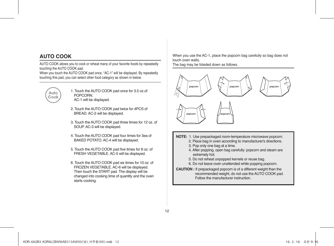 121. Touch the AUTO COOK pad once for 3.5 oz.of POPCORN.  AC-1 will be displayed.2. Touch the AUTO COOK pad twice for 4PCS of BREAD. AC-2 will be displayed.3. Touch the AUTO COOK pad three times for 12 oz. of SOUP. AC-3 will be displayed.4. Touch the AUTO COOK pad four times for 3ea of BAKED POTATO. AC-4 will be displayed.5. Touch the AUTO COOK pad five times for 8 oz. of FRESH VEGETABLE. AC-5 will be displayed.6. Touch the AUTO COOK pad six times for 10 oz. of FROZEN VEGETABLE. AC-6 will be displayed.  Then touch the START pad. The display will be changed into cooking time of quantity and the oven starts cooking.AUTO COOKAUTO COOK allows you to cook or reheat many of your favorite foods by repeatedly touching the AUTO COOK pad.When you touch the AUTO COOK pad once, “AC-1” will be displayed. By repeatedly touching this pad, you can select other food category as shown in below.When you use the AC-1, place the popcorn bag carefully so bag does not touch oven walls. The bag may be foleded down as follows.popcorn1”popcorn popcorn popcornpopcornpopcorn1”popcorn popcornpopcorn1”popcorn popcornpopcorn popcornpopcorn1”popcorn popcorn popcornpopcornpopcorn1”popcorn popcornpopcorn1”popcorn popcornpopcorn popcornNOTE:  1. Use prepackaged room-temperature microwave popcorn.2. Place bag in oven according to manufacturer&apos;s directions.3. Pop only one bag at a time.4. After popping, open bag carefully: popcorn and steam are extremely hot.5. Do not reheat unpopped kernels or reuse bag.6. Do not leave oven unattended while popping popcorn.CAUTION : If prepackaged popcorn is of a different weight than the recommended weight, do not use the AUTO COOK pad. Follow the manufacturer instruction.KOR-660B3_KOR6LCBWWAE013AW00(영)_미주향(A5).indd   12 16. 2. 16.   오전 9:16