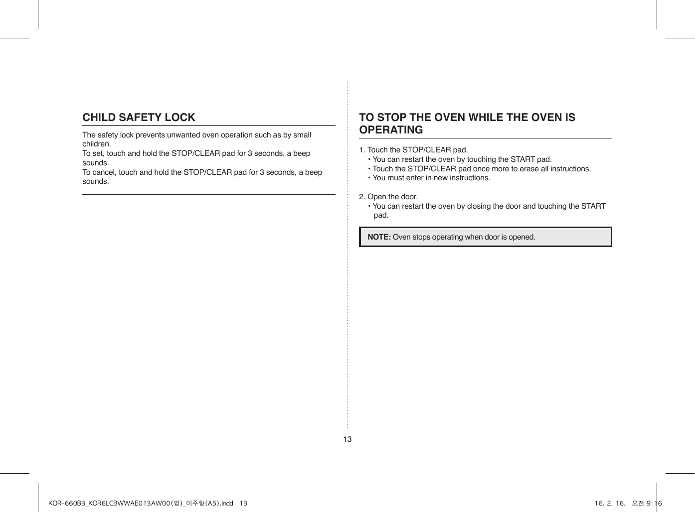 13CHILD SAFETY LOCKThe safety lock prevents unwanted oven operation such as by small children.To set, touch and hold the STOP/CLEAR pad for 3 seconds, a beep sounds.To cancel, touch and hold the STOP/CLEAR pad for 3 seconds, a beep sounds.TO STOP THE OVEN WHILE THE OVEN IS OPERATING1. Touch the STOP/CLEAR pad.• You can restart the oven by touching the START pad.• Touch the STOP/CLEAR pad once more to erase all instructions.• You must enter in new instructions.2. Open the door.• You can restart the oven by closing the door and touching the START pad.NOTE: Oven stops operating when door is opened.KOR-660B3_KOR6LCBWWAE013AW00(영)_미주향(A5).indd   13 16. 2. 16.   오전 9:16