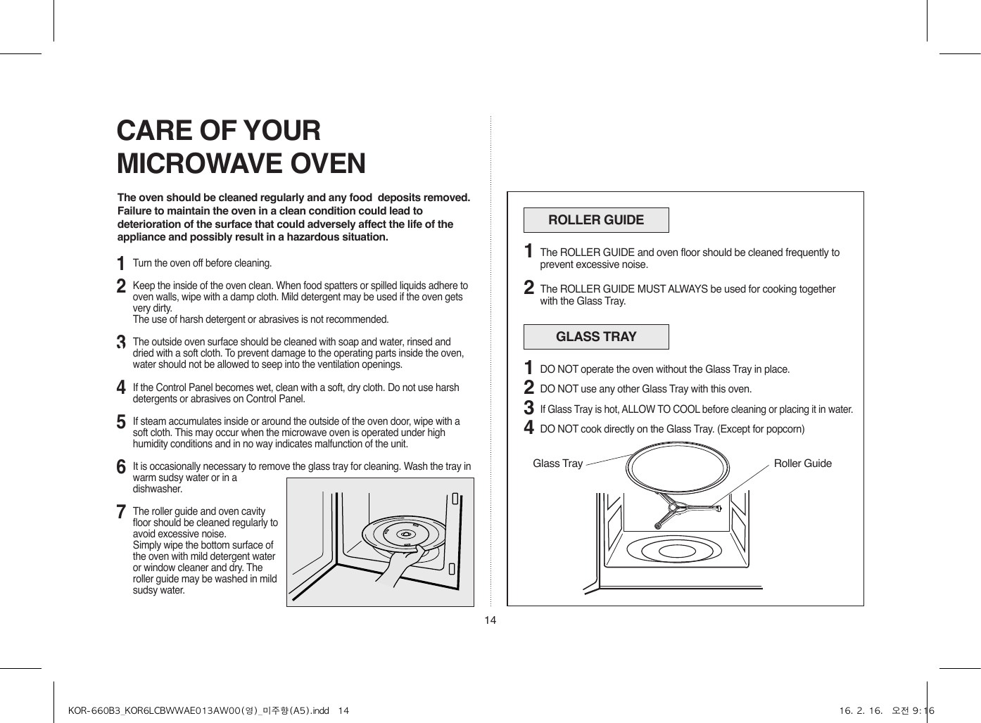 14CARE OF YOUR MICROWAVE OVENThe oven should be cleaned regularly and any food  deposits removed.Failure to maintain the oven in a clean condition could lead to deterioration of the surface that could adversely affect the life of the appliance and possibly result in a hazardous situation.ROLLER GUIDEThe ROLLER GUIDE and oven floor should be cleaned frequently to prevent excessive noise.The ROLLER GUIDE MUST ALWAYS be used for cooking together with the Glass Tray.12GLASS TRAYDO NOT operate the oven without the Glass Tray in place.DO NOT use any other Glass Tray with this oven.If Glass Tray is hot, ALLOW TO COOL before cleaning or placing it in water.DO NOT cook directly on the Glass Tray. (Except for popcorn)123412314567Turn the oven off before cleaning.Keep the inside of the oven clean. When food spatters or spilled liquids adhere to oven walls, wipe with a damp cloth. Mild detergent may be used if the oven gets very dirty.  The use of harsh detergent or abrasives is not recommended.The outside oven surface should be cleaned with soap and water, rinsed and dried with a soft cloth. To prevent damage to the operating parts inside the oven, water should not be allowed to seep into the ventilation openings.If the Control Panel becomes wet, clean with a soft, dry cloth. Do not use harsh detergents or abrasives on Control Panel.If steam accumulates inside or around the outside of the oven door, wipe with a soft cloth. This may occur when the microwave oven is operated under high humidity conditions and in no way indicates malfunction of the unit.It is occasionally necessary to remove the glass tray for cleaning. Wash the tray in warm sudsy water or in a dishwasher.The roller guide and oven cavity floor should be cleaned regularly to avoid excessive noise. Simply wipe the bottom surface of the oven with mild detergent water or window cleaner and dry. The roller guide may be washed in mild sudsy water.Roller GuideGlass TrayKOR-660B3_KOR6LCBWWAE013AW00(영)_미주향(A5).indd   14 16. 2. 16.   오전 9:16