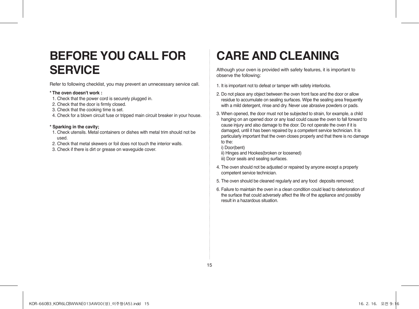 15BEFORE YOU CALL FOR SERVICECARE AND CLEANING1. It is important not to defeat or tamper with safety interlocks.2. Do not place any object between the oven front face and the door or allow residue to accumulate on sealing surfaces. Wipe the sealing area frequently with a mild detergent, rinse and dry. Never use abrasive powders or pads.3. When opened, the door must not be subjected to strain, for example, a child hanging on an opened door or any load could cause the oven to fall forward to cause injury and also damage to the door. Do not operate the oven if it is damaged, until it has been repaired by a competent service technician. It is particularly important that the oven closes properly and that there is no damage to the:  i) Door(bent)  ii) Hinges and Hookes(broken or loosened)  iii) Door seals and sealing surfaces.4. The oven should not be adjusted or repaired by anyone except a properly competent service technician.5. The oven should be cleaned regularly and any food  deposits removed;6. Failure to maintain the oven in a clean condition could lead to deterioration of the surface that could adversely affect the life of the appliance and possibly result in a hazardous situation.Refer to following checklist, you may prevent an unnecessary service call.Although your oven is provided with safety features, it is important to observe the following:* The oven doesn&apos;t work :  1. Check that the power cord is securely plugged in.  2. Check that the door is firmly closed.  3. Check that the cooking time is set.  4. Check for a blown circuit fuse or tripped main circuit breaker in your house.* Sparking in the cavity;  1. Check utensils. Metal containers or dishes with metal trim should not be used.  2. Check that metal skewers or foil does not touch the interior walls.  3. Check if there is dirt or grease on waveguide cover.KOR-660B3_KOR6LCBWWAE013AW00(영)_미주향(A5).indd   15 16. 2. 16.   오전 9:16