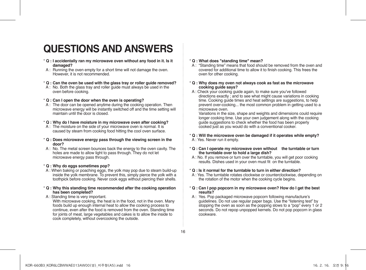 16QUESTIONS AND ANSWERS* Q : I accidentally ran my microwave oven without any food in it. Is it damaged?* A :  Running the oven empty for a short time will not damage the oven. However, it is not recommended.* Q : Can the oven be used with the glass tray or roller guide removed?* A :  No. Both the glass tray and roller guide must always be used in the oven before cooking.* Q : Can I open the door when the oven is operating?* A :  The door can be opened anytime during the cooking operation. Then microwave energy will be instantly switched off and the time setting will maintain until the door is closed.* Q : Why do I have moisture in my microwave oven after cooking?* A :  The moisture on the side of your microwave oven is normal. It is caused by steam from cooking food hitting the cool oven surface.* Q : Does microwave energy pass through the viewing screen in the door?* A :  No. The metal screen bounces back the energy to the oven cavity. The holes are made to allow light to pass through. They do not let microwave energy pass through.* Q : Why do eggs sometimes pop?* A : When baking or poaching eggs, the yolk may pop due to steam build-up inside the yolk membrane. To prevent this, simply pierce the yolk with a toothpick before cooking. Never cook eggs without piercing their shells.* Q : Why this standing time recommended after the cooking operation has been completed?* A : Standing time is very important.  With microwave cooking, the heat is in the food, not in the oven. Many foods build up enough internal heat to allow the cooking process to continue, even after the food is removed from the oven. Standing time for joints of meat, large vegetables and cakes is to allow the inside to cook completely, without overcooking the outside.* Q : What does &quot;standing time&quot; mean?* A :  “Standing time” means that food should be removed from the oven and covered for additional time to allow it to finish cooking. This frees the oven for other cooking.* Q : Why does my oven not always cook as fast as the microwave cooking guide says?* A : Check your cooking guide again, to make sure you’ve followed directions exactly ; and to see what might cause variations in cooking time. Cooking guide times and heat settings are suggestions, to help prevent over-cooking... the most common problem in getting used to a microwave oven.  Variations in the size, shape and weights and dimensions could require longer cooking time. Use your own judgement along with the cooking guide suggestions to check whether the food has been properly cooked just as you would do with a conventional cooker.* Q : Will the microwave oven be damaged if it operates while empty?* A : Yes. Never run it empty.* Q : Can I operate my microwave oven without    the turntable or turn the turntable over to hold a large dish?* A : No. If you remove or turn over the turntable, you will get poor cooking results. Dishes used in your oven must fit  on the turntable.* Q : Is it normal for the turntable to turn in either direction?* A : Yes. The turntable rotates clockwise or counterclockwise, depending on the rotation of the motor when the cooking cycle begins.* Q : Can I pop popcorn in my microwave oven? How do I get the best results?* A :  Yes. Pop packaged microwave popcorn following manufacture’s guidelines. Do not use regular paper bags. Use the “listening test” by stopping the oven as soon as the popping slows to a “pop” every 1 or 2 seconds. Do not repop unpopped kernels. Do not pop popcorn in glass cookware.KOR-660B3_KOR6LCBWWAE013AW00(영)_미주향(A5).indd   16 16. 2. 16.   오전 9:16