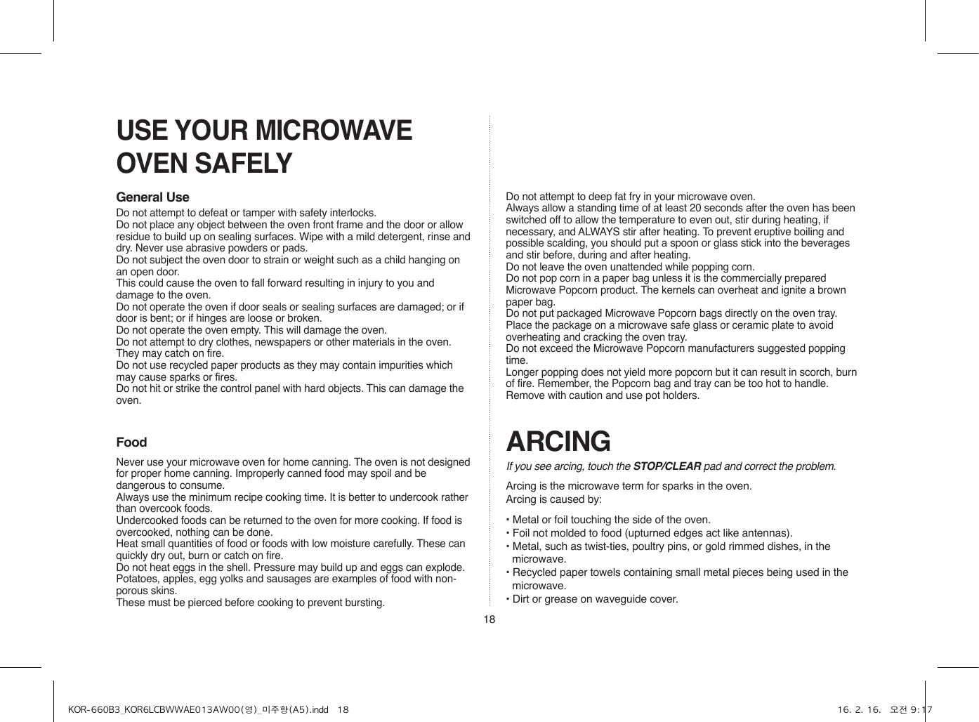 18USE YOUR MICROWAVE OVEN SAFELYGeneral UseFood ARCINGIf you see arcing, touch the STOP/CLEAR pad and correct the problem.Arcing is the microwave term for sparks in the oven.Arcing is caused by:• Metal or foil touching the side of the oven.• Foil not molded to food (upturned edges act like antennas).• Metal, such as twist-ties, poultry pins, or gold rimmed dishes, in the microwave.• Recycled paper towels containing small metal pieces being used in the microwave.• Dirt or grease on waveguide cover.Do not attempt to defeat or tamper with safety interlocks.Do not place any object between the oven front frame and the door or allow residue to build up on sealing surfaces. Wipe with a mild detergent, rinse and dry. Never use abrasive powders or pads.Do not subject the oven door to strain or weight such as a child hanging on an open door.This could cause the oven to fall forward resulting in injury to you and damage to the oven.Do not operate the oven if door seals or sealing surfaces are damaged; or if door is bent; or if hinges are loose or broken.Do not operate the oven empty. This will damage the oven.Do not attempt to dry clothes, newspapers or other materials in the oven. They may catch on fire.Do not use recycled paper products as they may contain impurities which may cause sparks or fires.Do not hit or strike the control panel with hard objects. This can damage the oven.Never use your microwave oven for home canning. The oven is not designed for proper home canning. Improperly canned food may spoil and be dangerous to consume.Always use the minimum recipe cooking time. It is better to undercook rather than overcook foods. Undercooked foods can be returned to the oven for more cooking. If food is overcooked, nothing can be done.Heat small quantities of food or foods with low moisture carefully. These can quickly dry out, burn or catch on fire.Do not heat eggs in the shell. Pressure may build up and eggs can explode.Potatoes, apples, egg yolks and sausages are examples of food with non-porous skins.These must be pierced before cooking to prevent bursting.Do not attempt to deep fat fry in your microwave oven.Always allow a standing time of at least 20 seconds after the oven has been switched off to allow the temperature to even out, stir during heating, if necessary, and ALWAYS stir after heating. To prevent eruptive boiling and possible scalding, you should put a spoon or glass stick into the beverages and stir before, during and after heating.Do not leave the oven unattended while popping corn.Do not pop corn in a paper bag unless it is the commercially prepared Microwave Popcorn product. The kernels can overheat and ignite a brown paper bag.Do not put packaged Microwave Popcorn bags directly on the oven tray. Place the package on a microwave safe glass or ceramic plate to avoid overheating and cracking the oven tray.Do not exceed the Microwave Popcorn manufacturers suggested popping time. Longer popping does not yield more popcorn but it can result in scorch, burn of fire. Remember, the Popcorn bag and tray can be too hot to handle. Remove with caution and use pot holders.KOR-660B3_KOR6LCBWWAE013AW00(영)_미주향(A5).indd   18 16. 2. 16.   오전 9:17