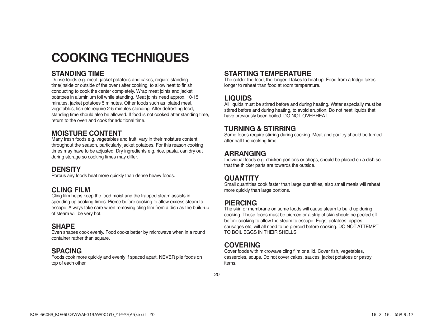 20STANDING TIMEDense foods e.g. meat, jacket potatoes and cakes, require standing time(inside or outside of the oven) after cooking, to allow heat to finish conducting to cook the center completely. Wrap meat joints and jacket potatoes in aluminium foil while standing. Meat joints need approx. 10-15 minutes, jacket potatoes 5 minutes. Other foods such as  plated meal, vegetables, fish etc require 2-5 minutes standing. After defrosting food, standing time should also be allowed. If food is not cooked after standing time, return to the oven and cook for additional time.MOISTURE CONTENTMany fresh foods e.g. vegetables and fruit, vary in their moisture content throughout the season, particularly jacket potatoes. For this reason cooking times may have to be adjusted. Dry ingredients e.g. rice, pasta, can dry out during storage so cooking times may differ.DENSITYPorous airy foods heat more quickly than dense heavy foods.CLING FILMCling film helps keep the food moist and the trapped steam assists in speeding up cooking times. Pierce before cooking to allow excess steam to escape. Always take care when removing cling film from a dish as the build-up of steam will be very hot.SHAPEEven shapes cook evenly. Food cooks better by microwave when in a round container rather than square.SPACINGFoods cook more quickly and evenly if spaced apart. NEVER pile foods on top of each other.COOKING TECHNIQUESSTARTING TEMPERATUREThe colder the food, the longer it takes to heat up. Food from a fridge takes longer to reheat than food at room temperature.LIQUIDSAll liquids must be stirred before and during heating. Water especially must be stirred before and during heating, to avoid eruption. Do not heat liquids that have previously been boiled. DO NOT OVERHEAT.TURNING &amp; STIRRINGSome foods require stirring during cooking. Meat and poultry should be turned after half the cooking time.ARRANGINGIndividual foods e.g. chicken portions or chops, should be placed on a dish so that the thicker parts are towards the outside.QUANTITYSmall quantities cook faster than large quantities, also small meals will reheat more quickly than large portions.PIERCINGThe skin or membrane on some foods will cause steam to build up during cooking. These foods must be pierced or a strip of skin should be peeled off before cooking to allow the steam to escape. Eggs, potatoes, apples, sausages etc, will all need to be pierced before cooking. DO NOT ATTEMPT TO BOIL EGGS IN THEIR SHELLS.COVERINGCover foods with microwave cling film or a lid. Cover fish, vegetables, casseroles, soups. Do not cover cakes, sauces, jacket potatoes or pastry items.KOR-660B3_KOR6LCBWWAE013AW00(영)_미주향(A5).indd   20 16. 2. 16.   오전 9:17